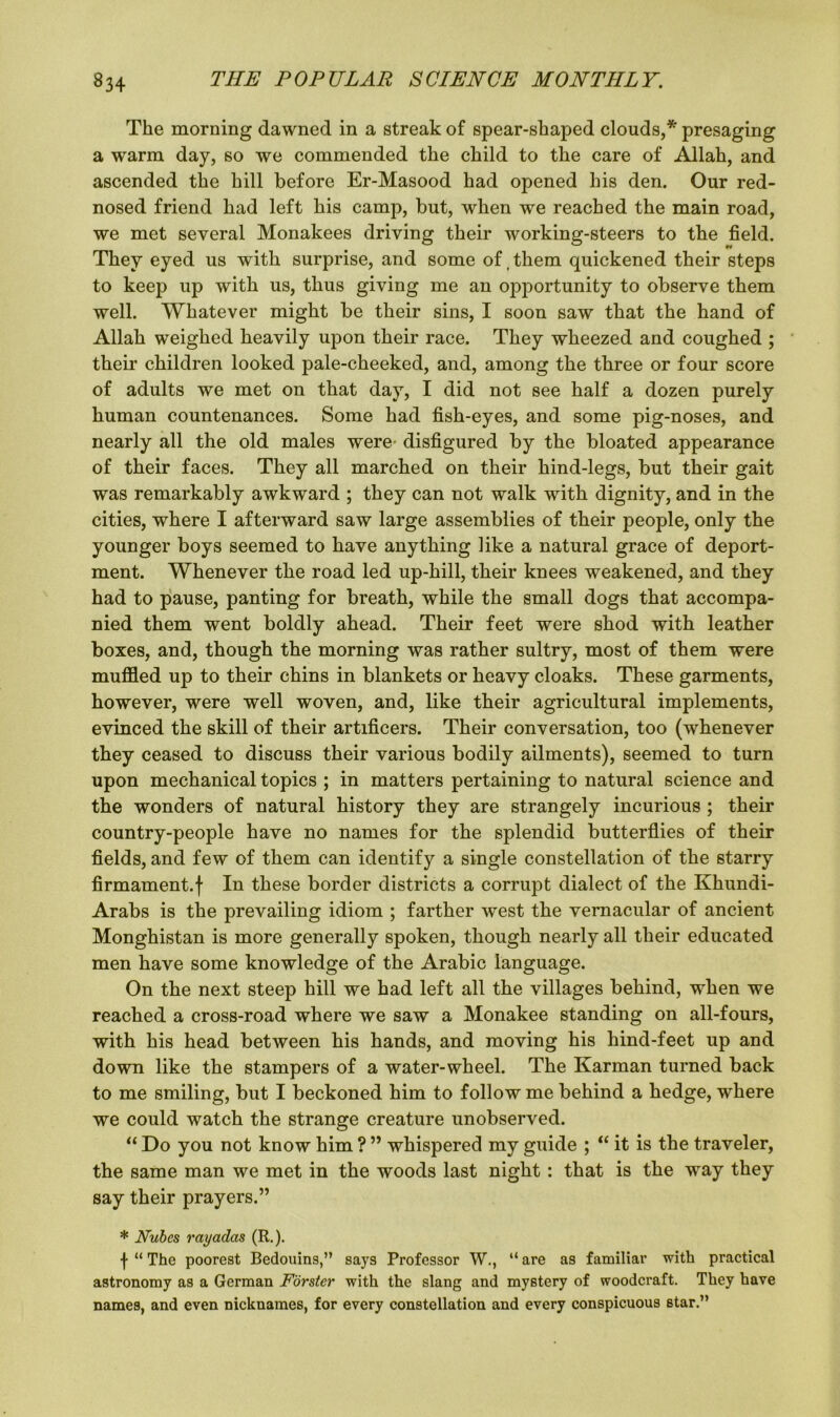 The morning dawned in a streak of spear-shaped clouds,* presaging a warm day, so we commended the child to the care of Allah, and ascended the hill before Er-Masood had opened his den. Our red- nosed friend had left his camp, but, when we reached the main road, we met several Monakees driving their working-steers to the field. They eyed us with surprise, and some of, them quickened their steps to keep up with us, thus giving me an opportunity to observe them well. Whatever might be their sins, I soon saw that the hand of Allah weighed heavily upon their race. They wheezed and coughed ; their children looked pale-cheeked, and, among the three or four score of adults we met on that day, I did not see half a dozen purely human countenances. Some had fish-eyes, and some pig-noses, and nearly all the old males were- disfigured by the bloated appearance of their faces. They all marched on their hind-legs, but their gait was remarkably awkward ; they can not walk with dignity, and in the cities, where I afterward saw large assemblies of their people, only the younger boys seemed to have anything like a natural grace of deport- ment. Whenever the road led up-hill, their knees weakened, and they had to pause, panting for breath, while the small dogs that accompa- nied them went boldly ahead. Their feet were shod with leather boxes, and, though the morning was rather sultry, most of them were muffled up to their chins in blankets or heavy cloaks. These garments, however, were well woven, and, like their agricultural implements, evinced the skill of their artificers. Their conversation, too (whenever they ceased to discuss their various bodily ailments), seemed to turn upon mechanical topics ; in matters pertaining to natural science and the wonders of natural history they are strangely incurious ; their country-people have no names for the splendid butterflies of their fields, and few of them can identify a single constellation of the starry firmament.! In these border districts a corrupt dialect of the Khundi- Arabs is the prevailing idiom ; farther west the vernacular of ancient Monghistan is more generally spoken, though nearly all their educated men have some knowledge of the Arabic language. On the next steep hill we had left all the villages behind, when we reached a cross-road where we saw a Monakee standing on all-fours, with his head between his hands, and moving his hind-feet up and down like the stampers of a water-wheel. The Karman turned back to me smiling, but I beckoned him to follow me behind a hedge, where we could watch the strange creature unobserved. “ Do you not know him ? ” whispered my guide ; “ it is the traveler, the same man we met in the woods last night: that is the way they say their prayers.” * Nubcs rayadcis (R.). \ “ The poorest Bedouins,” says Professor W., “ are as familiar with practical astronomy as a German Forster with the slang and mystery of woodcraft. They have names, and even nicknames, for every constellation and every conspicuous star.”