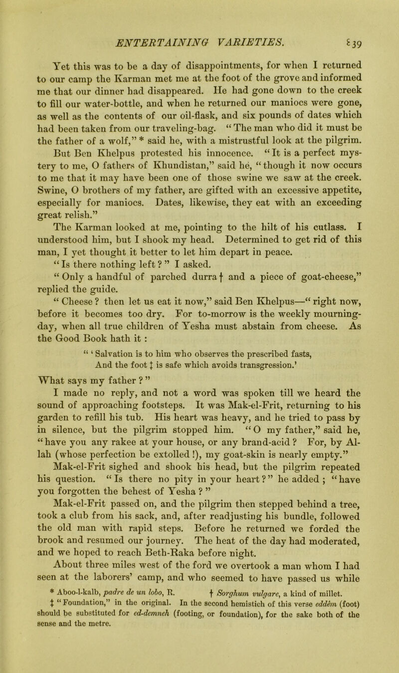 Yet this was to be a day of disappointments, for when I returned to our camp the Karman met me at the foot of the grove and informed me that our dinner had disappeared. He had gone down to the creek to fill our water-bottle, and when he returned our maniocs were gone, as well as the contents of our oil-flask, and six pounds of dates which had been taken from our traveling-bag. “ The man who did it must be the father of a wolf,” * said he, with a mistrustful look at the pilgrim. But Ben Khelpus protested his innocence. “ It is a perfect mys- tery to me, O fathers of Khundistan,” said he, “ though it now occurs to me that it may have been one of those swine we saw at the creek. Swine, O brothers of my father, are gifted with an excessive appetite, especially for maniocs. Dates, likewise, they eat with an exceeding great relish.” The Karman looked at me, pointing to the hilt of his cutlass. I understood him, but I shook my head. Determined to get rid of this man, I yet thought it better to let him depart in peace. “ Is there nothing left ? ” I asked. “ Only a handful of parched durra \ and a piece of goat-cheese,” replied the guide. “ Cheese ? then let us eat it now,” said Ben Khelpus—“ right now, before it becomes too dry. For to-morrow is the weekly mourning- day, when all true children of Yesha must abstain from cheese. As the Good Book hath it : “ ‘ Salvation is to him who observes the prescribed fasts, And the foot { is safe which avoids transgression.’ What says my father ? ” I made no reply, and not a word was spoken till we heard the sound of approaching footsteps. It was Mak-el-Frit, returning to his garden to refill his tub. His heart was heavy, and he tried to pass by in silence, but the pilgrim stopped him. “ O my father,” said he, “have you any rakee at your house, or any brand-acid? For, by Al- lah (whose perfection be extolled!), my goat-skin is nearly empty.” Mak-el-Frit sighed and shook his head, but the pilgrim repeated his question. “ Is there no pity in your heart ? ” he added ; “ have you forgotten the behest of Yesha ? ” Mak-el-Frit passed on, and the pilgrim then stepped behind a tree, took a club from his sack, and, after readjusting his bundle, followed the old man with rapid steps. Before he returned we forded the brook and resumed our journey. The heat of the day had moderated, and we hoped to reach Beth-Raka before night. About three miles west of the ford we overtook a man whom I had seen at the laborers’ camp, and who seemed to have passed us while * Aboo-l-kalb, padre de un lobo, R. f Sorghum vulgare, a kind of millet. X “ Foundation,” in the original. In the second hemistich of this verse eddem (foot) should be substituted for ed-demnch (footing, or foundation), for the sake both of the sense and the metre.