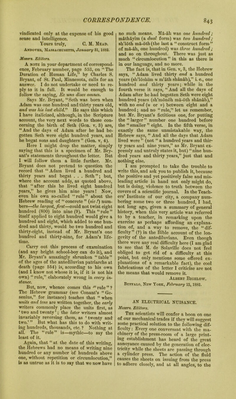 vindicated only at the expense of his good sense and intelligence. Yours truly, C. M. Mead. Andover, Massachusetts, January 81,1882. Messrs. Editors. A note in your department of correspond- ence, February number, page 553, on “ The Duration of Human Life,” by Charles S. Bryant, of St. Paul, Minnesota, calls for an answer. I do not undertake or need to re- ply to it in full. It would be enough to follow the saying, Ex uno disce omnes. Says Mr. Bryant, “Seth was bom when Adam was one hundred and thirty years old, and ivas his last child.” He says this which I have italicized, although, in the Scripture account, the very next words to those con- cerning the birth of Seth (Gen. v, 3) are, “And the days of Adam after he had be- gotten Seth were eight hundred years, and he begat sons and daughters ” (Gen. v, 4). Here I might drop the matter, simply saying that this is a specimen of Mr. Bry- ant’s statements throughout the letter. But I will follow them a little further. Mr. Bryant does not pretend to question the record that “Adam lived a hundred and thirty years and begat . . . Seth”; but, where the account add$, as quoted above, that “ after this he lived eight hundred years,” he gives him nine years! Now, even his own so-called “ rule ” about the Hebrew reading of “ concrete ” (sic /) num- bers—the largest, first—could not twist eight hundred (800) into nine (9). This “ rule ” itself applied to eight hundred would give a hundred and eight, which added to one hun- dred and thirty, would be two hundred and thirty-eight, instead of Mr. Bryant’s one hundred and thirty-nine, for Adam’s life- time. Carry out this process of examination (and any bright school-boy can do it), and Mr. Bryant’s amazingly shrunken “table” of the ages of the antediluvian patriarchs at death (page 554) is, according to his own (and I know not whose it is, if it is not his own) “ rule,” elaborately wrong in every in- stance. But, now, whence comes this •“ rule ” ? The Hebrew grammar (see Conant’s “ Ge- senius,” for instance) teaches that “ when units and tens are written together, the early writers commonly place the units first, as ‘ two and twenty ’; the later writers almost invariably reversing them, as ‘ twenty and two.’ ” But what has this to do with writ- ing hundreds, thousands, etc. ? Nothing at all. The “rule” is—mythic—to say the least of it. Again, that “ at the date of this writing, the Hebrews had no means of writing nine hundred or any number of hundreds above one, without repetition or circumlocution,” is as untrue as it is to say that we now have no such means. Ma-ih was one hundred ; m&thslyim (a dual form) was two hundred; sli’loth ma-0th(the last a “construct form” of ma-tih, one hundred) was three hundred; and so on throughout. There was just as much “circumlocution” in this as there is in our language, and no more. The fact is, that in Gen. v, 3, the Hebrew says, “Adam lived thirty and a hundred years (sh’loshi'm u m’ath shantlh),” i. e., one hundred and thirty years; while in the fourth verse it says, “ And all the days of Adam after he had begotten Seth were eight hundred years (sh’moneh ma-oth shan&h),” with no and (u or v) between eight and a hundred; and no “rule,” let us remember, but Mr. Bryant’s fictitious one, for putting the “ larger ” number one hundred before the “ smaller ” eight. In the fifth verse, in exactly the same unmistakable way, the Hebrew says, “ And all the days that Adam lived were ” (not “ a hundred years and thir- ty years and nine years,” as Mr. Bryant ex- pressly and untruly states it, but) “nine hun- dred years and thirty years,” just that and nothing else. I am prompted to take the trouble to write this, and ask you to publish it, because the positive and yet positively false and mis- leading article in hand not only might do, but is doing, violence to truth between the covers of a scientific journal. In the Teach- ers’ Institute of our city, a company num- bering some two or three hundred, I had, not long ago, given a summary of general history, when this very article was referred to by a teacher, in remarking upon the exercise as perhaps affording an explana- tion of, and a way to remove, the “ dif- ficulty ” (?) in the Bible account of the lon- gevity of the antediluvians. Even though there were any real difficulty here (I am glad to see that M. de Solaville does not feel obliged to get rid of a difficulty at this point, but only mentions some offered ex- planations of a remarkable fact), the cool fabrications of the letter I criticise are not the means that would remove it. Albert Bigelow. Buffalo, New York, February 15,18S2. AN ELECTRICAL NUISANCE. Messrs. Editors. The scientists will confer a boon on one of our mechanical trades if they will suggest some practical solution to the following dif- ficulty : Every one conversant with the ma- chinery of the press-room of a large print- ing establishment has heard of the great annoyance caused by the generation of elec- tricity while the sheets are passing through a cylinder press. The action of the fluid causes the sheets on issuing from the press to adhere closely, and at all angles, to the