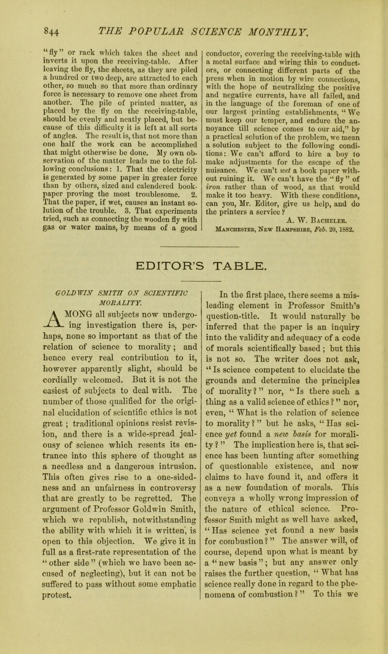 “ fly ” or rack which takes the sheet and inverts it upon the receiving-table. After leaving the fly, the sheets, as they are piled a hundred or two deep, are attracted to each other, so much so that more than ordinary force is necessary to remove one sheet from another. The pile of printed matter, as placed by the fly on the receiving-table, should be evenly and neatly placed, but be- cause of this difficulty it is left at all sorts of angles. The result is, that not more than one half the work can be accomplished that might otherwise be done. My own ob- servation of the matter leads me to the fol- lowing conclusions: 1. That the electricity is generated by some paper in greater force than by others, sized and calendered book- paper proving the most troublesome. 2. That the paper, if wet, causes an instant so- lution of the trouble. 3. That experiments tried, such as connecting the wooden fly with gas or water mains, by means of a good conductor, covering the receiving-table with a metal surface and wiring this to conduct- ors, or connecting different parts of the press when in motion by wire connections, with the hope of neutralizing the positive and negative currents, have all failed, and in the language of the foreman of one of our largest printing establishments, “ We must keep our temper, and endure the an- noyance till science comes to our aid,” by a practical solution of the problem, we mean a solution subject to the following condi- tions: We can’t afford to hire a boy to make adjustments for the escape of the nuisance. We can’t wet a book paper with- out ruining it. We can’t have the “ fly ” of iron rather than of wood, as that would make it too heavy. With these conditions, can you, Mr. Editor, give us help, and do the printers a service ? A. W. Bacheler. Manchester, New Hampshire, Feb. 20,1882. EDITOR’S TABLE. GOLD WIN SMITH ON SCIENTIFIC MORALITY. AMONG all subjects now undergo- ing investigation there is, per- haps, none so important as that of the relation of science to morality; and hence every real contribution to it, however apparently slight, should be cordially welcomed. But it is not the easiest of subjects to deal with. The number of those qualified for the origi- nal elucidation of scientific ethics is not great ; traditional opinions resist revis- ion, and there is a wide-spread jeal- ousy of science which resents its en- trance into this sphere of thought as a needless and a dangerous intrusion. This often gives rise to a one-sided- ness and an unfairness in controversy that are greatly to be regretted. The argument of Professor Goldwin Smith, which we republish, notwithstanding the ability with which it is written', is open to this objection. We give it in full as a first-rate representation of the “other side” (which we have been ac- cused of neglecting), but it can not be suffered to pass without some emphatic protest. In the first place, there seems a mis- leading element in Professor Smith’s question-title. It would naturally be inferred that the paper is an inquiry into the validity and adequacy of a code of morals scientifically based ; but this is not so. The writer does not ask, “ Is science competent to elucidate the grounds and determine the principles of morality?” nor, “Is there such a thing as a valid science of ethics ? ” nor, even, “ What is the relation of science to morality ? ” but he asks, “ Has sci- ence yet found a new ~basis for morali- ty ? ” The implication here is, that sci- ence has been hunting after something of questionable existence, and now claims to have found it, and offers it as a new foundation of morals. This conveys a wholly wrong impression of the nature of ethical science. Pro- fessor Smith might as well have asked, “ Has science yet found a new basis for combustion? ” The answer will, of course, depend upon what is meant by a “ new basis ” ; but any answer only raises the further question, “ What has science really done in regard to the phe- nomena of combustion? ” To this we