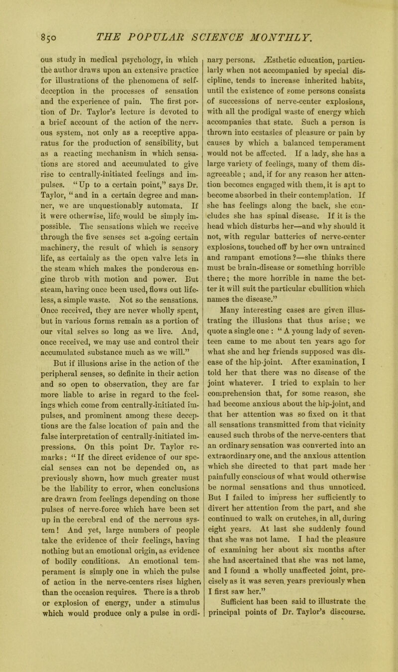 ous study in medical psychology, in which the author draws upon an extensive practice for illustrations of the phenomena of self- deception in the processes of sensation and the experience of pain. The first por- tion of Dr. Taylor’s lecture is devoted to a brief account of the action of the nerv- ous system, not only as a receptive appa- ratus for the production of sensibility, but as a reacting mechanism in which sensa- tions are stored and accumulated to give rise to centrally-initiated feelings and im- pulses. “ Up to a certain point,” says Dr. Taylor, “ and in a certain degree and man- ner, we are unquestionably automata. If it were otherwise, life, would be simply im- possible. The sensations which we receive through the five senses set a-going certain machinery, the result of which is sensory life, as certainly as the open valve lets in the steam which makes the ponderous en- gine throb with motion and power. But steam, having once been used, flows out life- less, a simple waste. Not so the sensations. Once received, they are never wholly spent, but in various forms remain as a portion of our vital selves so long as we live. And, once received, we may use and control their accumulated substance much as we will.” But if illusions arise in the action of the peripheral senses, so definite in their action and so open to observation, they are far more liable to arise in regard to the feel- ings which come from centrally-initiated im- pulses, and prominent among these decep- tions are the false location of pain and the false interpretation of centrally-initiated im- pressions. On this point Dr. Taylor re- marks : “ If the direct evidence of our spe- cial senses can not be depended on, as previously shown, how much greater must be the liability to error, when conclusions are drawn from feelings depending on those pulses of nerve-force which have been set up in the cerebral end of the nervous sys- tem ! And yet, large numbers of people take the evidence of their feelings, having nothing but an emotional origin, as evidence of bodily conditions. An emotional tem- perament is simply one in which the pulse of action in the nerve-centers rises higher, than the occasion requires. There is a throb or explosion of energy, under a stimulus which would produce only a pulse in ordi- nary persons. ./Esthetic education, particu- larly when not accompanied by special dis- cipline, tends to increase inherited habits, until the existence of some persons consists of successions of nerve-center explosions, with all the prodigal waste of energy which accompanies that state. Such a person is thrown into ecstasies of pleasure or pain by causes by which a balanced temperament would not be affected. If a lady, she has a large variety of feelings, many of them dis- agreeable ; and, if for any reason her atten- tion becomes engaged with them, it is apt to become absorbed in their contemplation. If she has feelings along the back, she con- cludes she has spinal disease. If it is the head which disturbs her—and why should it not, with regular batteries of nerve-center explosions, touched off by her own untrained and rampant emotions ?—she thinks there must be brain-disease or something horrible there; the more horrible in name the bet- ter it will suit the particular ebullition which names the disease.” Many interesting cases are given illus- trating the illusions that thus arise; we quote a single one : “ A young lady of seven- teen came to me about ten years ago for what she and her friends supposed was dis- ease of the hip-joint. After examination, I told her that there was no disease of the joint whatever. I tried to explain to her comprehension that, for some reason, she had become anxious about the hip-joint, and that her attention was so fixed on it that all sensations transmitted from that vicinity caused such throbs of the nerve-centers that an ordinary sensation was converted into an extraordinary one, and the anxious attention which she directed to that part made her painfully conscious of what would otherwise be normal sensations and thus unnoticed. But I failed to impress her sufficiently to divert her attention from the part, and she continued to walk on crutches, in all, during eight years. At last she suddenly found that she was not lame. I had the pleasure of examining her about six months after she had ascertained that she was not lame, and I found a wholly unaffected joint, pre- cisely as it was seven years previously when I first saw her.” Sufficient has been said to illustrate the principal points of Dr. Taylor’s discourse.