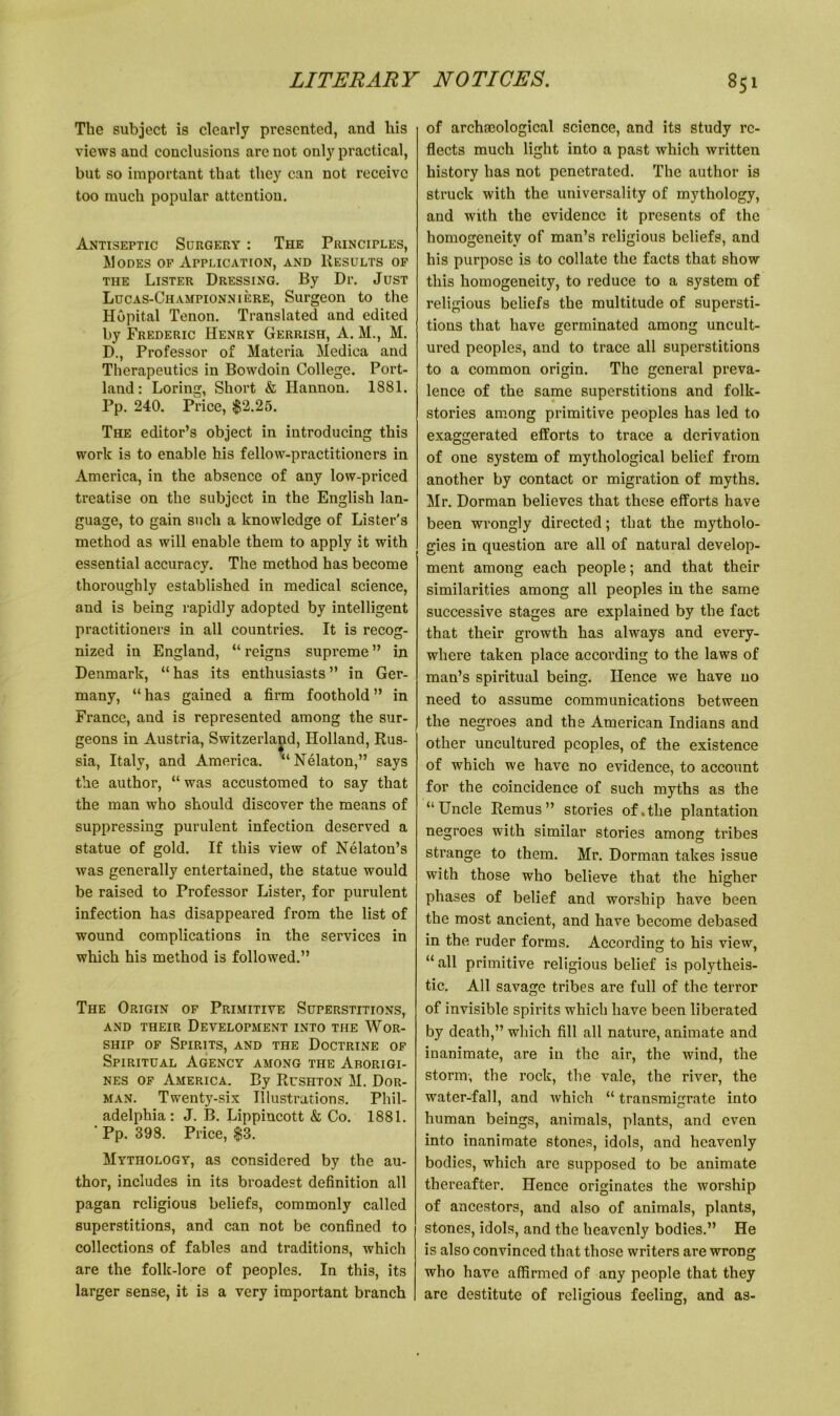 The subject is clearly presented, and his views and conclusions are not only practical, but so important that they can not receive too much popular attentiou. Antiseptic Surgery : The Principles, Modes of Application, and Results of the Lister Dressing. By Dr. Just Lucas-Championniere, Surgeon to the Hopital Tenon. Translated and edited by Frederic Henry Gerrish, A. M., M. D., Professor of Materia Medica and Therapeutics in Bowdoin College. Port- land: Loring, Short & Hannon. 1881. Pp. 240. Price, $2.25. The editor’s object in introducing this work is to enable his fellow-practitioners in America, in the absence of any low-priced treatise on the subject in the English lan- guage, to gain such a knowledge of Lister's method as will enable them to apply it with essential accuracy. The method has become thoroughly established in medical science, and is being rapidly adopted by intelligent practitioners in all countries. It is recog- nized in England, “ reigns supreme ” in Denmark, “ has its enthusiasts ” in Ger- many, “ has gained a firm foothold ” in France, and is represented among the sur- geons in Austria, Switzerland, Holland, Rus- sia, Italy, and America. “Nelaton,” says the author, “ was accustomed to say that the man who should discover the means of suppressing purulent infection deserved a statue of gold. If this view of Nelaton’s was generally entertained, the statue would be raised to Professor Lister, for purulent infection has disappeared from the list of wound complications in the services in which his method is followed.” The Origin of Primitive Superstitions, AND THEIR DEVELOPMENT INTO THE WOR- SHIP of Spirits, and the Doctrine of Spiritual Agency among the Aborigi- nes of America. By Rushton M. Dor- man. Twenty-six Illustrations. Phil- adelphia: J. B. Lippincott & Co. 1881. ’ Pp. 398. Price, $3. Mythology, as considered by the au- thor, includes in its broadest definition all pagan religious beliefs, commonly called superstitions, and can not be confined to collections of fables and traditions, which are the folk-lore of peoples. In this, its larger sense, it is a very important branch of archaeological science, and its study re- flects much light into a past which written history has not penetrated. The author is struck with the universality of mythology, and with the evidence it presents of the homogeneity of man’s religious beliefs, and his purpose is to collate the facts that show this homogeneity, to reduce to a system of religious beliefs the multitude of supersti- tions that have germinated among uncult- ured peoples, and to trace all superstitions to a common origin. The general preva- lence of the same superstitions and folk- stories among primitive peoples has led to exaggerated efforts to trace a derivation of one system of mythological belief from another by contact or migration of myths. Mr. Dorman believes that these efforts have been wrongly directed; that the mytholo- gies in question are all of natural develop- ment among each people; and that their similarities among all peoples in the same successive stages are explained by the fact that their growth has always and every- where taken place according to the laws of man’s spiritual being. Hence we have no need to assume communications between the negroes and the American Indians and other uncultured peoples, of the existence of which we have no evidence, to account for the coincidence of such myths as the “Uncle Remus” stories of.the plantation negroes with similar stories among tribes strange to them. Mr. Dorman takes issue with those who believe that the higher phases of belief and worship have been the most ancient, and have become debased in the ruder forms. According to his view, “all primitive religious belief is polytheis- tic. All savage tribes are full of the terror of invisible spirits which have been liberated by death,” which fill all nature, animate and inanimate, are in the air, the wind, the storm, the rock, the vale, the river, the water-fall, and which “ transmigrate into human beings, animals, plants, and even into inanimate stones, idols, and heavenly bodies, which are supposed to be animate thereafter. Hence originates the worship of ancestors, and also of animals, plants, stones, idols, and the heavenly bodies.” He is also convinced that those writers are wrong who have affirmed of any people that they are destitute of religious feeling, and as-