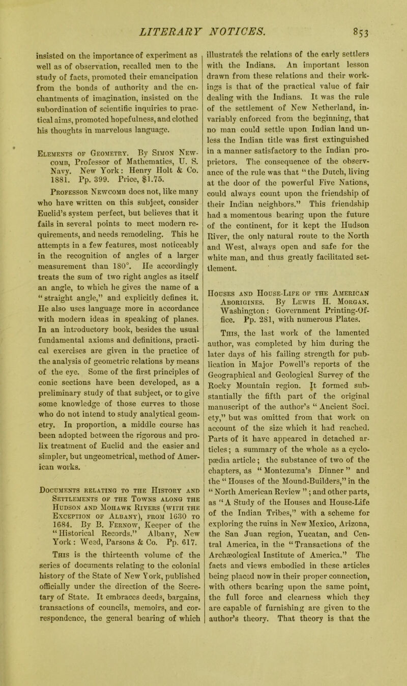 insisted on the importance of experiment as well as of observation, recalled men to the study of facts, promoted their emancipation from the bonds of authority and the en- chantments of imagination, insisted on the subordination of scientific inquiries to prac- tical aims, promoted hopefulness, and clothed his thoughts in marvelous language. Elements of Geometry. By Simon New- comb, Professor of Mathematics, U. S. Navy. New York: Henry Holt & Co. 1381. Pp. 399. Price, $1.75. Professor Newcomb docs not, like many who have written on this subject, consider Euclid’s system perfect, but believes that it fails in several points to meet modern re- quirements, and needs remodeling. This he attempts in a few features, most noticeably in the recognition of angles of a larger measurement than 1S0°. He accordingly treats the sum of two right angles as itself an angle, to which he gives the name of a “ straight angle,” and explicitly defines it. He also uses language more in accordance with modern ideas in speaking of planes. In an introductory book, besides the usual fundamental axioms and definitions, practi- cal exercises are given in the practice of the analysis of geometric relations by means of the eye. Some of the first principles of conic sections have been developed, as a preliminary study of that subject, or to give some knowledge of those curves to those who do not intend to study analytical geom- etry. In proportion, a middle course has been adopted between the rigorous and pro- lix treatment of Euclid and the easier and simpler, but ungeometrical, method of Amer- ican works. Documents relating to the History and Settlements of the Towns along the Hudson and Mohawk Rivers (with the Exception of Albany), from 1030 to 1684. By B. Fernow, Keeper of the “ Historical Records.” Albany, New York: Weed, Parsons & Co. Pp. 617. This is the thirteenth volume of the series of documents relating to the colonial history of the State of New York, published officially under the direction of the Secre- tary of State. It embraces deeds, bargains, transactions of councils, memoirs, and cor- respondence, the general bearing of which illustrates the relations of the early settlers with the Indians. An important lesson drawn from these relations and their work- ings is that of the practical value of fair dealing with the Indians. It was the rule of the settlement of New Netherland, in- variably enforced from the beginning, that no man could settle upon Indian land un- less the Indian title was first extinguished in a manner satisfactory to the Indian pro- prietors. The consequence of the observ- ance of the rule was that “ the Dutch, living at the door of the powerful Five Nations, could always count upon the friendship of their Indian neighbors.” This friendship had a momentous bearing upon the future of the continent, for it kept the Hudson River, the only natural route to the North and West, always open and safe for the white man, and thus greatly facilitated set- tlement. Houses and House-Life of the American Aborigines. By Lewis H. Morgan. Washington: Government Printing-Of- fice. Pp. 281, with numerous Plates. This, the last work of the lamented author, was completed by him during the later days of his failing strength for pub- lication in Major Powell’s reports of the Geographical and Geological Survey of the Rocky Mountain region. It formed sub- stantially the fifth part of the original manuscript of the author’s “ Ancient Soci. ety,” but was omitted from that work on account of the size which it had reached. Parts of it have appeared in detached ar- ticles ; a summary of the whole as a cyclo- paedia article; the substance of two of the chapters, as “ Montezuma’s Dinner ” and the “ Houses of the Mound-Builders,” in the “ North American Review ” ; and other parts, as “A Study of the Houses and House-Life of the Indian Tribes,” with a scheme for exploring the ruins in New Mexico, Arizona, the San Juan region, Yucatan, and Cen- tral America, in the “ Transactions of the Archaeological Institute of America.” The facts and views embodied in these articles being placed now in their proper connection, with others bearing upon the same point, the full force and clearness which they are capable of furnishing are given to the author’s theory. That theory is that the