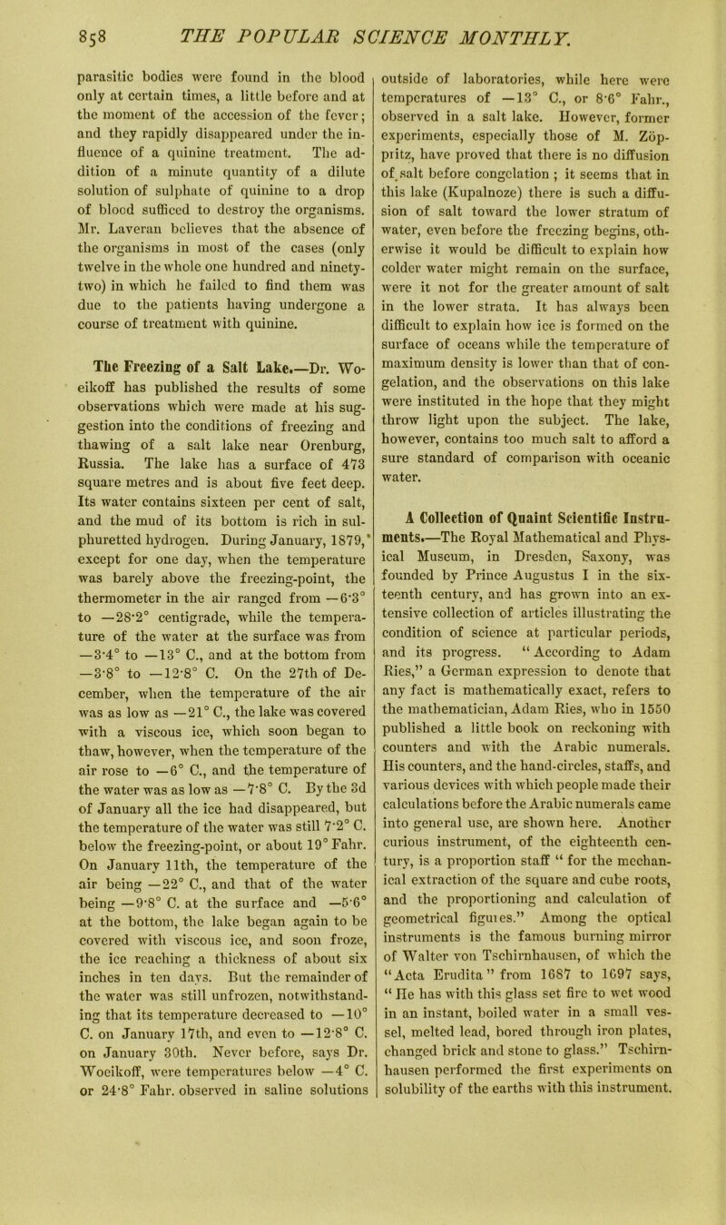 parasitic bodies were found in the blood only at certain times, a little before and at the moment of the accession of the fever; and they rapidly disappeared under the in- fluence of a quinine treatment. The ad- dition of a minute quantity of a dilute solution of sulphate of quinine to a drop of blood sufficed to destroy the organisms. Mr. Laveran believes that the absence of the organisms in most of the cases (only twelve in the whole one hundred and ninety- two) in which he failed to find them was due to the patients having undergone a course of treatment with quinine. The Freezing of a Salt Lake.—Dr. Wo- eikoff has published the results of some observations which were made at his sug- gestion into the conditions of freezing and thawing of a salt lake near Orenburg, Russia. The lake has a surface of 4*73 square metres and is about five feet deep. Its water contains sixteen per cent of salt, and the mud of its bottom is rich in sul- phuretted hydrogen. During January, 1879,’ except for one day, when the temperature was barely above the freezing-point, the thermometer in the air ranged from — 6'30 to —28‘2° centigrade, while the tempera- ture of the water at the surface was from — 3-4° to —13° C., and at the bottom from — 3’8° to —12'8° C. On the 27th of De- cember, when the temperature of the air was as low as —21° C., the lake was covered with a viscous ice, which soon began to thaw, however, when the temperature of the air rose to —6° C., and the temperature of the water was as low as —7,8° C. By the 3d of January all the ice had disappeared, but the temperature of the water was still 7'2° C. below the freezing-point, or about 19° Fahr. On January 11th, the temperature of the air being —22° C., and that of the water being — 9‘8° C. at the surface and —5-6° at the bottom, the lake began again to be covered with viscous ice, and soon froze, the ice reaching a thickness of about six inches in ten days. But the remainder of the water was still unfrozen, notwithstand- ing that its temperature decreased to —10° C. on January 17th, and even to —12-8° C. on January 30th. Never before, says Dr. Wocikoff, were temperatures below —4° C. or 24,8° Fahr. observed in saline solutions outside of laboratories, while here were temperatures of —13° C., or 8‘60 Fahr., observed in a salt lake. However, former experiments, especially those of M. Zop- pritz, have proved that there is no diffusion of salt before congelation ; it seems that in this lake (Kupalnoze) there is such a diffu- sion of salt toward the lower stratum of water, even before the freezing begins, oth- erwise it would be difficult to explain how colder water might remain on the surface, were it not for the greater amount of salt in the lower strata. It has always been difficult to explain how ice is formed on the surface of oceans while the temperature of maximum density is lower than that of con- gelation, and the observations on this lake were instituted in the hope that they might throw light upon the subject. The lake, however, contains too much salt to afford a sure standard of comparison with oceanic water. A Collection of Quaint Scientific Instru- ments.—The Royal Mathematical and Phys- ical Museum, in Dresden, Saxony, was founded by Prince Augustus I in the six- teenth century, and has grown into an ex- tensive collection of articles illustrating the condition of science at particular periods, and its progress. “ According to Adam Ries,” a German expression to denote that any fact is mathematically exact, refers to the mathematician, Adam Ries, who in 1550 published a little book on reckoning with counters and with the Arabic numerals. His counters, and the hand-circles, staffs, and various devices with which people made their calculations before the Arabic numerals came into general use, are shown here. Another curious instrument, of the eighteenth cen- tury, is a proportion staff “ for the mechan- ical extraction of the square and cube roots, and the proportioning and calculation of geometrical figuies.” Among the optical instruments is the famous burning mirror of Walter von Tschirnhausen, of which the “Acta Erudita” from 1687 to 1G97 says, “ He has with this glass set fire to wet wood in an instant, boiled water in a small ves- sel, melted lead, bored through iron plates, changed brick and stone to glass.” Tschirn- hausen performed the first experiments on solubility of the earths with this instrument.