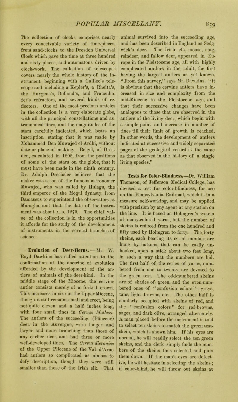 The collection of clocks comprises nearly every conceivable variety of time-pieces, from sand-clocks to the Dresden Universal Clock which gave the time at three hundred and sixty places, and automatons driven by clock-work. The collection of telescopes covers nearly the whole history of the in- strument, beginning with a Galileo’s tele- scope and including a Kepler’s, a Rheita’s, the Huygens’s, Dolland’s, and Fraucnho- fer’s refractors, and several kinds of re- flectors. One of the most precious articles in the collection is a very elaborate globe, with all the principal constellations and as- tronomical lines, and the magnitudes of the stars carefully indicated, which bears an inscription stating that it was made by Mohammed Ben Muwajed-el-Ardhi, without date or place of making. Beigel, of Dres- den, calculated in 1808, from the positions of some of the stars on the globe, that it must have been made in the ninth century. Dr. Adolph Drechsler believes that the maker was a son of the famous astronomer Muwajed, who was called by Ilulagu, the third emperor of the Mogul dynasty, from Damascus to superintend the observatory at Maragha, and that the date of the instru- ment was about a, d. 1279. The chief val- ue of the collection is iu the opportunities it affords for the study of the development of instruments in the several branches of science. Evolution of Deer-Horns.—Mr. W. Boyd Dawkins has called attention to the confirmation of the doctrine of evolution afforded by the development of the an- tlers of animals of the deer-kind. In the middle stage of the Miocene, the cervine antler consists merely of a forked crown. This increases in size in the Upper Miocene, though it still remains small and erect, being not quite eleven and a half inches long, with four small tines in Ccrvus Matheri. The antlers of the succeeding (Pliocene) deer, in the Auvergne, were longer and larger and more branching than those of any earlier deer, and had three or more well-developed tines. The Ccrvus dicranios of the Upper Pliocene of the Yal d’Arno had antlers so complicated as almost to defy description, though they were still smaller than those of the Irish elk. That animal sux’vivcd into the succeeding age, and has been described in England as Sedg- wick’s deer. The Irish elk, moose, stag, reindeer, and fallow deer, appeared in Eu- rope in the Pleistocene age, all with highly complicated antlers in the adult, the first having the largest antlers as yet known. “ From this survey,” says Mr. Dawkins, “ it is obvious that the cervine antlers have in- creased in size and complexity from the mid-Miocene to the Pleistocene age, and that their successive changes have been analogous to those that are observed in the antlers of the living deer, which begin with a simple point and increase in number of tines till their limit of growth is reached. In other words, the development of antlers indicated at successive and widely separated pages of the geological record is the same as that observed in the history of a single living species.” Tests for Color-Blindness.—Dr. William Thomson, of Jefferson Medical College, has devised a test for color-blindness, for use on the Pennsylvania Railroad, which is in a measure self-working, and may be applied with precision by any agent at any station on the line. It is based on Holmgren’s system of many-colored yarns, but the number of skeins is reduced from the one hundred and fifty used by Holmgren to forty. The. forty skeins, each bearing its serial number, are hung by buttons, that can be easily un- hooked, upon a stick about two feet long, in such a way that the numbers are hid. The first half of the series of yarns, num- bered from one to twenty, are devoted to the green test. The odd-numbered skeins are of shades of green, and the even-num- bered ones of “confusion colors”—grays, tans, light browns, etc. The other half is similarly occupied with skeins of red, and the “ confusion colors ” for red-browns, sages, and dark olive, arranged alternately. A man placed before the instrument is told to select ten skeins to match the green test- skein, which is shown him. If his eyes are normal, he will readily select the ten green skeins, and the clerk simply finds the num- bers of the skeins thus selected and puts them down. If the man’s eyes arc defect- ive, he will hesitate in selecting the skeins; if color-blind, he will throw out skeins at