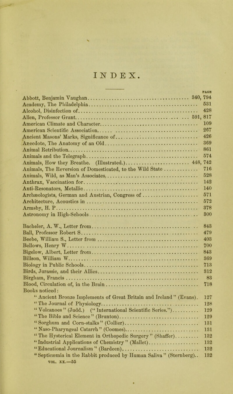 INDEX PAGE Abbott, Benjamin Vaughan 340, 794 Academy, The Philadelphia 531 Alcohol, Disinfection of 428 Allen, Professor Grant 591, 817 American Climate and Character 109 American Scientific Association 267 Ancient Masons’ Marks, Significance of '. 426 Anecdote, The Anatomy of an Old 369 Animal Retribution 861 Animals and the Telegraph 574 Animals, How they Breathe. (Illustrated.) 448, 742 Animals, The Reversion of Domesticated, to the Wild State 716 Animals, Wild, as Man’s Associates 528 Anthrax, Vaccination for 142 Anti-Resonators, Metallic 140 Archaeologists, German and Austrian, Congress of 571 Architecture, Acoustics in 572 Armsby, H. P 378 Astronomy in High-Schools 300 Bacheler, A. W., Letter from 843 Ball, Professor Robert S 479 Beebe, William S., Letter from 403 Bellows, Henry W 700 Bigelow, Albert, Letter from 843 Billson, William W 369 Biology in Public Schools 713 Birds, Jurassic, and their Allies 312 Birgham, Francis 83 Blood, Circulation of, in the Brain 718 Books noticed: “ Ancient Bronze Implements of Great Britain and Ireland ” (Evans). 127 “ The Journal of Physiology 128 “ Volcanoes ” (Judd.) (“ International Scientific Series.”) 129 “The Bible and Science” (Brunton) 129 “Sorghum and Corn-stalks” (Collier) 131 “ Naso-Pharyngeal Catarrh” (Coomes) 131 “ The Hysterical Element in Orthopedic Surgery ” (Shaffer) 132 “Industrial Applications of Chemistry” (Mallet) 132 “Educational Journalism ” (Bardeen) 132 “Septiczemia in the Rabbit produced by Human Saliva” (Sternberg).. 132 vol. xx.—65