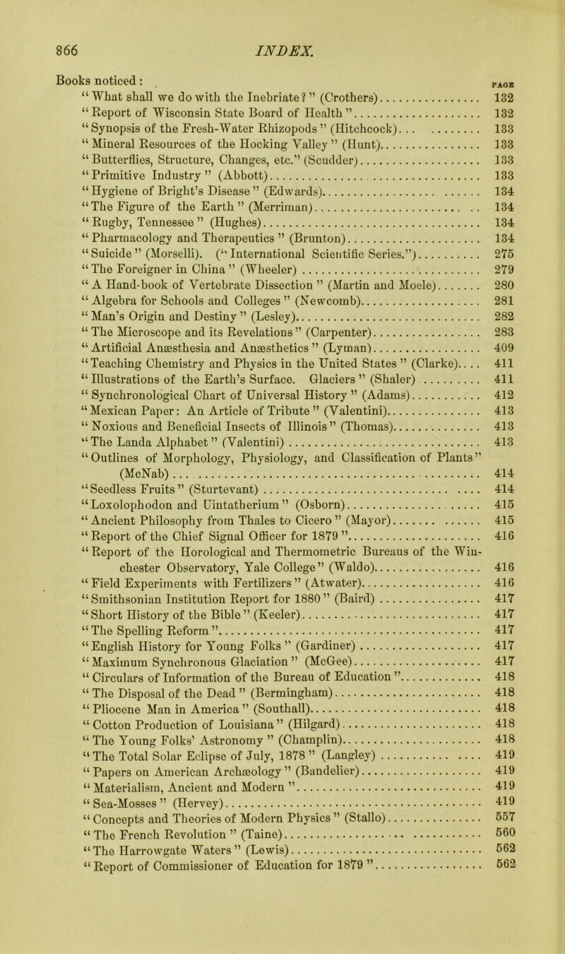 Books noticed: page “ What shall we do with the Inebriate ? ” (Crothers) 132 “Report of Wisconsin State Board of Health” 132 “Synopsis of the Fresh-Water Rhizopods ” (Hitchcock) 133 “ Mineral Resources of the Hocking Valley ” (Hunt) 133 “Butterflies, Structure, Changes, etc.” (Scudder) 133 “Primitive Industry” (Abbott) 133 “Hygiene of Bright’s Disease” (Edwards) 134 “The Figure of the Earth ” (Merriman) 134 “ Rugby, Tennessee ” (Hughes) 134 “ Pharmacology and Therapeutics ” (Brunton) 134 “Suicide ” (Morselli). (“International Scientific Series.”) 275 “The Foreigner in China” (Wheeler) 279 “ A Hand-book of Vertebrate Dissection ” (Martin and Moele) 280 “ Algebra for Schools and Colleges ” (Newcomb) 281 “ Man’s Origin and Destiny ” (Lesley) 282 “ The Microscope and its Revelations” (Carpenter) 283 “Artificial Anaesthesia and Anaesthetics ” (Lyman) 409 “Teaching Chemistry and Physics in the United States ” (Clarke).. .. 411 “ Illustrations of the Earth’s Surface. Glaciers ” (Shaler) 411 “ Synchronological Chart of Universal History ” (Adams) 412 “Mexican Paper: An Article of Tribute ” (Valentini) 413 “ Noxious and Beneficial Insects of Illinois” (Thomas) 413 “The Landa Alphabet” (Valentini) 413 “Outlines of Morphology, Physiology, and Classification of Plants” (McNab) 414 “Seedless Fruits ” (Sturtevant) 414 “Loxolophodon and Uintatherium ” (Osborn) 415 “Ancient Philosophy from Thales to Cicero” (Mayor) 415 “ Report of the Chief Signal Officer for 1879 ” 416 “Report of the Horological and Thermometric Bureaus of the Win- chester Observatory, Yale College” (Waldo) 416 “Field Experiments with Fertilizers” (Atwater) 416 “ Smithsonian Institution Report for 1880 ” (Baird) 417 “ Short History of the Bible ” (Keeler) 417 “ The Spelling Reform ” 417 “English History for Young Folks ” (Gardiner) 417 “ Maximum Synchronous Glaciation ” (McGee) 417 “ Circulars of Information of the Bureau of Education ” 418 “ The Disposal of the Dead ” (Bermingham) 418 “ Pliocene Man in America ” (Southall) 418 “ Cotton Production of Louisiana” (Hilgard) 418 “ The Young Folks’ Astronomy ” (Champlin) 418 “ The Total Solar Eclipse of July, 1878 ” (Langley) 419 “ Papers on American Archaeology ” (Bandelier) 419 “ Materialism, Ancient and Modern ” 419 “Sea-Mosses” (Ilervey) 419 “ Concepts and Theories of Modern Physics ” (Stallo) 557 “ The French Revolution ” (Taine) 560 “The Harrowgate Waters” (Lewis) 562 “Report of Commissioner of Education for 1879 ” 562