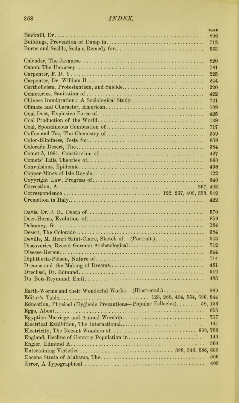 PAGE Bucknill, Dr 806 Buildings, Prevention of Damp in 712 Burns and Scalds, Soda a Remedy for 663 Calendar, The Javanese 820 Canon, The Unaweep 781 Carpenter, F. D. Y 225 Carpenter, Dr. William B 244 Cartholicism, Protestantism, and Suicide 220 Cemeteries, Sanitation of 422 Chinese Immigration : A Sociological Study 721 Climate and Character, American 109 Coal-Dust, Explosive Force of 425 Coal Production of the World 138 Coal, Spontaneous Combustion of 717 Coffee and Tea, The Chemistry of 359 Color-Blindness, Tests for 859 Colorado Desert, The 384 Comet &, 1881, Constitution of. 427 Comets’ Tails, Theories of 860 Convulsions, Epidemic 498 Copper-Mines of Isle Royale 122 Coyyright Law, Progress of 340 Correction, A 267, 403 Correspondence 122, 267, 403, 553, 842 Cremation in Italy 422 Davis, Dr. J. B., Death of 570 Deer-Horns, Evolution of 859 Delauney, C 184 Desert, The Colorado 384 Deville, M. Henri Saint-Claire, Sketch of. (Portrait.) 543 Discoveries, Recent German Archaeological 712 Disease-Germs 244 Diphtheria-Poison, Nature of 714 Dreams and the Making of Dreams 461 Drechsel, Dr. Edmund 512 Du Bois-Reymond, Emil 433 Earth-Worms and their Wonderful Works. Editor’s Table Education, Physical (Hygienic Precautions— Eggs, About. Egyptian Marriage and Animal Worship. . .. Electrical Exhibition, The International Electricity, The Recent Wonders of England, Decline of Country Population in.. Engler, Edmund A Entertaining Varieties Eocene Strata of Alabama, The Error, A Typographical (Illustrated.) 289 123, 268, 404, 554, 696, 844 Popular Fallacies) 56, 156 855 717 141 669, 786 140 304 398, 548, 688, 830 566 403