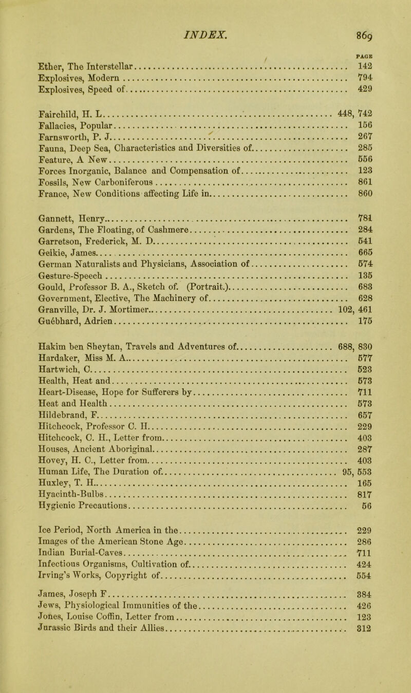 PAGE Ether, The Interstellar 142 Explosives, Modern 794 Explosives, Speed of 429 Fairchild, H. L 448, 742 Fallacies, Popular 156 Farnsworth, P. J 1 267 Fauna, Deep Sea, Characteristics and Diversities of 285 Feature, A New 556 Forces Inorganic, Balance and Compensation of 123 Fossils, New Carboniferous 861 France, New Conditions affecting Life in 860 Gannett, Henry 781 Gardens, The Floating, of Cashmere 284 Garretson, Frederick, M. D 541 Geikie, James 665 German Naturalists and Physicians, Association of 574 Gesture-Speech 135 Gould, Professor B. A., Sketch of. (Portrait.) 683 Government, Elective, The Machinery of 628 Granville, Dr. J. Mortimer 102, 461 Gu6bhard, Adrien 175 Hakim ben Sheytan, Travels and Adventures of 688, 830 Hardaker, Miss M. A 577 Hartwich, C 523 Health, Heat and 573 Heart-Disease, Hope for Sufferers by 711 Heat and Health 573 Hildebrand, F 657 Hitchcock, Professor C. H 229 Hitchcock, C. H., Letter from 403 Houses, Ancient Aboriginal 287 Hovey, H. C., Letter from 403 Human Life, The Duration of. 95, 553 Huxley, T. H 165 Hyacinth-Bulbs 817 Hygienic Precautions 56 Ice Period, North America in the „ „. „. 229 Images of the American Stone Age 286 Indian Burial-Caves 711 Infectious Organisms, Cultivation of 424 Irving’s Works, Copyright of .. 554 James, Joseph F 384 Jews, Physiological Immunities of the 426 Jones, Louise Coffin, Letter from 123 Jurassic Birds and their Allies 312