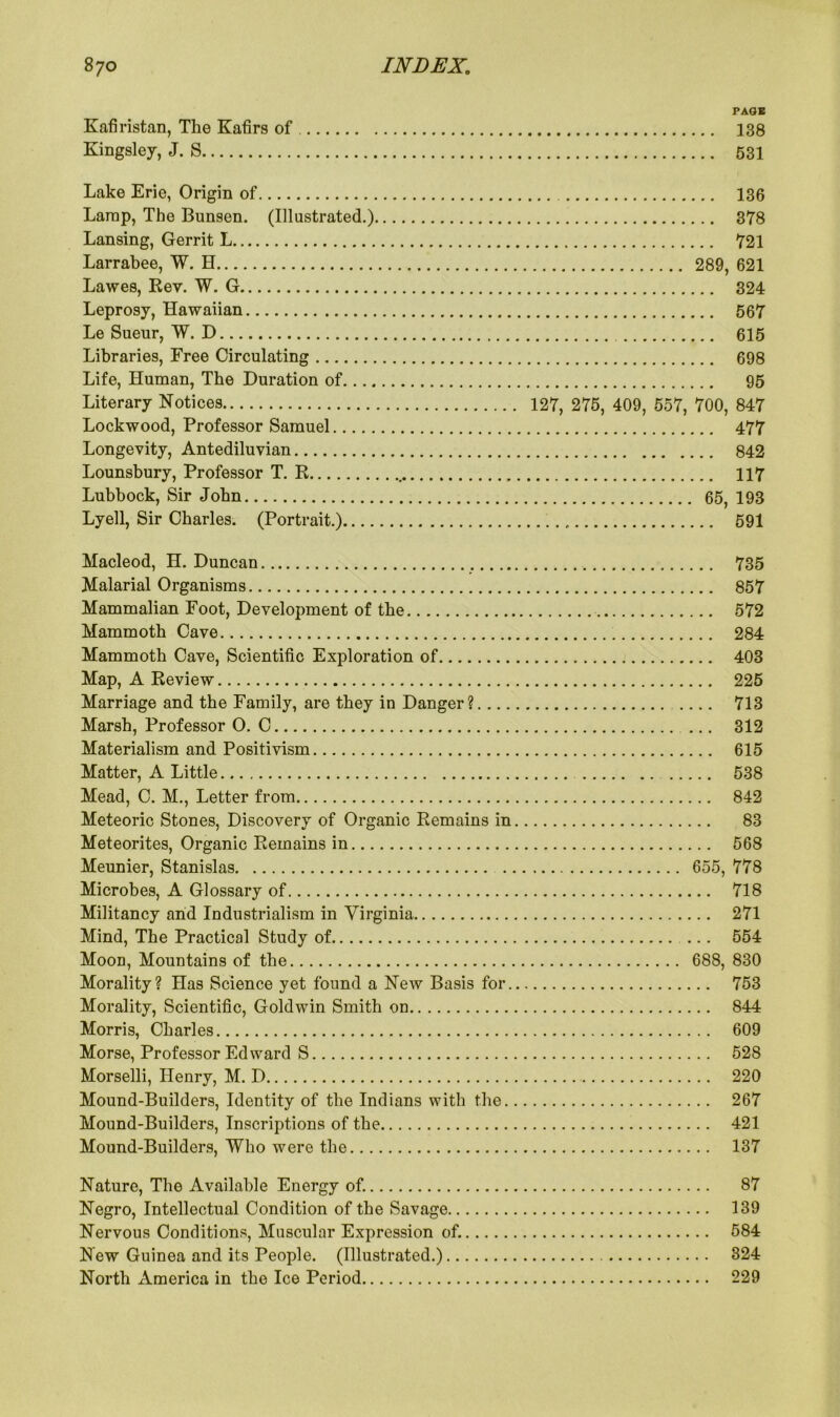 PAGE Kafiristan, The Kafirs of 138 Kingsley, J. S 531 Lake Erie, Origin of Lamp, The Bunsen. (Illustrated.) Lansing, Gerrit L Larrabee, W. H Lawes, Rev. W. G Leprosy, Hawaiian Le Sueur, W. D Libraries, Free Circulating Life, Human, The Duration of.... Literary Notices Lockwood, Professor Samuel Longevity, Antediluvian Lounsbury, Professor T. R Lubbock, Sir John Lyell, Sir Charles. (Portrait.) 136 378 721 289, 621 324 567 615 698 95 127, 275, 409, 557, 700, 847 477 842 117 65, 193 591 Hacleod, H. Duncan 735 Malarial Organisms 857 Mammalian Foot, Development of the 572 Mammoth Cave 284 Mammoth Cave, Scientific Exploration of 403 Map, A Review 225 Marriage and the Family, are they in Danger? 713 Marsh, Professor O. C 312 Materialism and Positivism 615 Matter, A Little 538 Mead, C. M., Letter from 842 Meteoric Stones, Discovery of Organic Remains in 83 Meteorites, Organic Remains in 568 Meunier, Stanislas 655, 778 Microbes, A Glossary of 718 Militancy and Industrialism in Virginia 271 Mind, The Practical Study of 554 Moon, Mountains of the 688, 830 Morality? Has Science yet found a New Basis for 753 Morality, Scientific, Goldwin Smith on 844 Morris, Charles 609 Morse, Professor Edward S 528 Morselli, Henry, M. D 220 Mound-Builders, Identity of the Indians with the 267 Mound-Builders, Inscriptions of the 421 Mound-Builders, Who were the 137 Nature, The Available Energy of. 87 Negro, Intellectual Condition of the Savage 139 Nervous Conditions, Muscular Expression of. 584 New Guinea and its People. (Illustrated.) 324 North America in the Ice Period 229