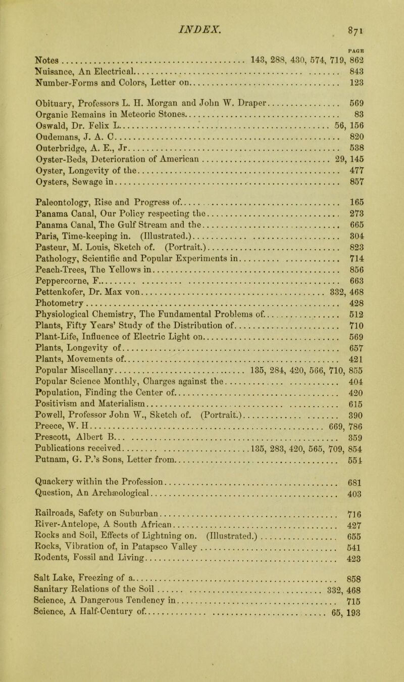 PACK Notes 143, 288, 430, 574, 719, 862 Nuisance, An Electrical 843 Number-Forms and Colors, Letter on 123 Obituary, Professors L. H. Morgan and Jolm W. Draper 569 Organic Remains in Meteoric Stones 83 Oswald, Dr. Felix L 56, 156 Oudemans, J. A. C 820 Outerbridge, A. E., Jr 538 Oyster-Beds, Deterioration of American 29, 145 Oyster, Longevity of the 477 Oysters, Sewage in 857 Paleontology, Rise and Progress of. 165 Panama Canal, Our Policy respecting the 273 Panama Canal, The Gulf Stream and the 665 Paris, Time-keeping in. (Illustrated.) 304 Pasteur, M. Louis, Sketch of. (Portrait.) 823 Pathology, Scientific and Popular Experiments in 714 Peach-Trees, The Yellows in 856 Peppercorne, F 663 Pettenkofer, Dr. Max von 332, 468 Photometry 428 Physiological Chemistry, The Fundamental Problems of. 512 Plants, Fifty Years’ Study of the Distribution of 710 Plant-Life, Influence of Electric Light on 569 Plants, Longevity of 657 Plants, Movements of 421 Popular Miscellany 135, 284, 420, 566, 710, 855 Popular Science Monthly, Charges against the 404 Population, Finding the Center of 420 Positivism and Materialism 615 Powell, Professor John W., Sketch of. (Portrait.) 390 Preece, W. H 669, 786 Prescott, Albert B 359 Publications received 135, 283, 420, 565, 709, 854 Putnam, G. P.’s Sons, Letter from 551 Quackery within the Profession 681 Question, An Archeological 403 Railroads, Safety on Suburban 716 River-Antelope, A South African 427 Rocks and Soil, Effects of Lightning on. (Illustrated.) 655 Rocks, Vibration of, in Patapsco Valley 541 Rodents, Fossil and Living 423 Salt Lake, Freezing of a 858 Sanitary Relations of the Soil 332, 468 Science, A Dangerous Tendency in 715 Science, A Half-Century of. 65, 193