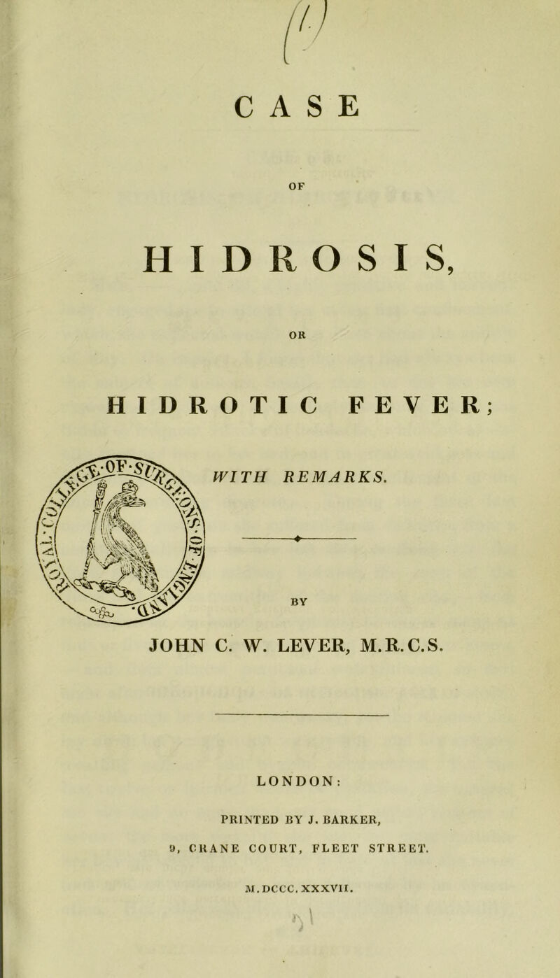 CASE OF H I D II O S I S, OR HIDROTIC FEVER; JOHN C. W. LEVER, M.R.C.S. LONDON: PRINTED BY J. BARKER, 9, CRANE COURT, FLEET STREET. M.DCCC. XXXVII. M