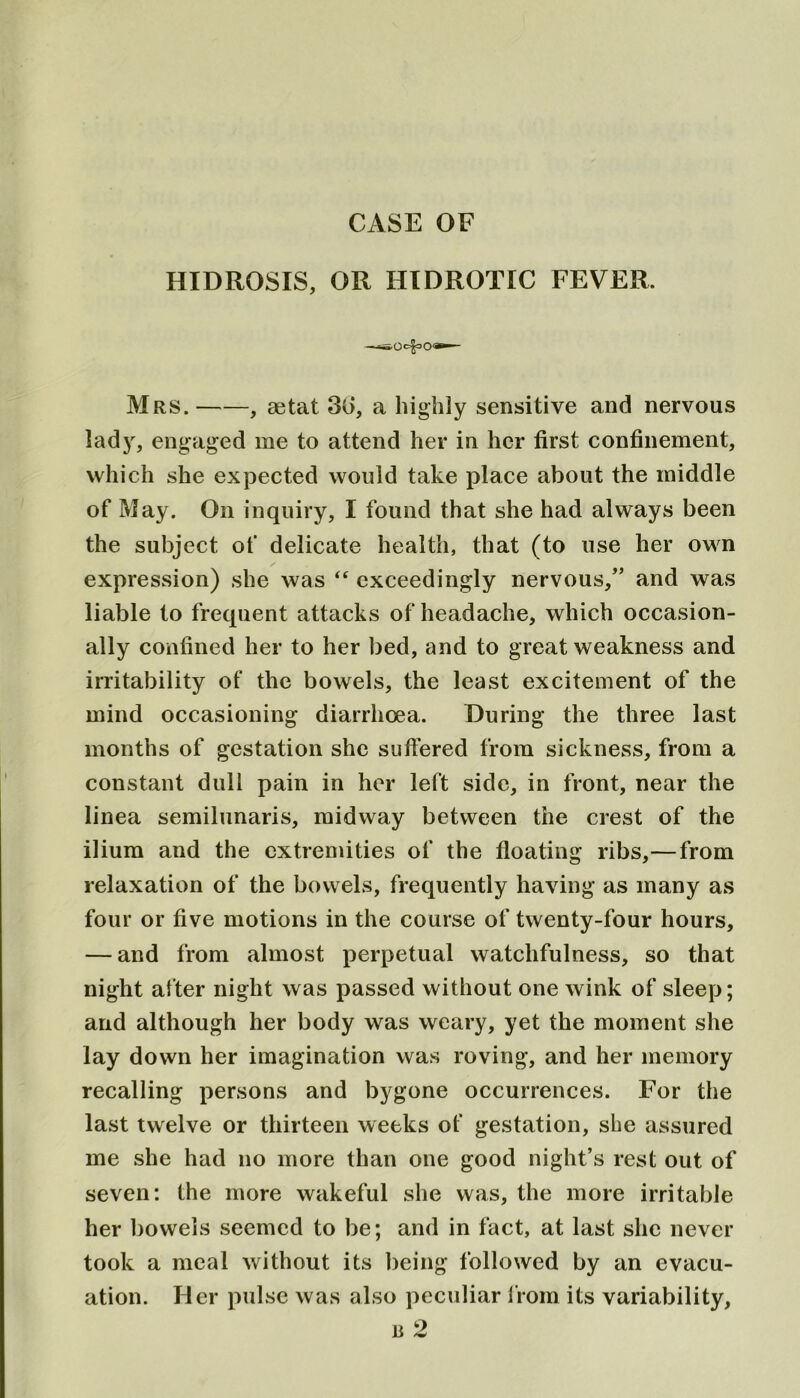 CASE OF HIDROSIS, OR HIDROTIC FEVER. Mrs. , aetat 36, a highly sensitive and nervous lady, engaged me to attend her in her first confinement, which she expected would take place about the middle of May. On inquiry, I found that she had always been the subject of delicate health, that (to use her own expression) she was “ exceedingly nervous,” and was liable to frequent attacks of headache, which occasion- ally confined her to her bed, and to great weakness and irritability of the bowels, the least excitement of the mind occasioning diarrhoea. During the three last months of gestation she suffered from sickness, from a constant dull pain in her left side, in front, near the linea semilunaris, midway between the crest of the ilium and the extremities of the floating ribs,— from relaxation of the bowels, frequently having as many as four or five motions in the course of twenty-four hours, — and from almost perpetual watchfulness, so that night after night was passed without one wink of sleep; and although her body was weary, yet the moment she lay down her imagination was roving, and her memory recalling persons and bygone occurrences. For the last twelve or thirteen weeks of gestation, she assured me she had no more than one good night’s rest out of seven: the more wakeful she was, the more irritable her bowels seemed to be; and in fact, at last she never took a meal without its being followed by an evacu- ation. Her pulse was also peculiar from its variability, u 2