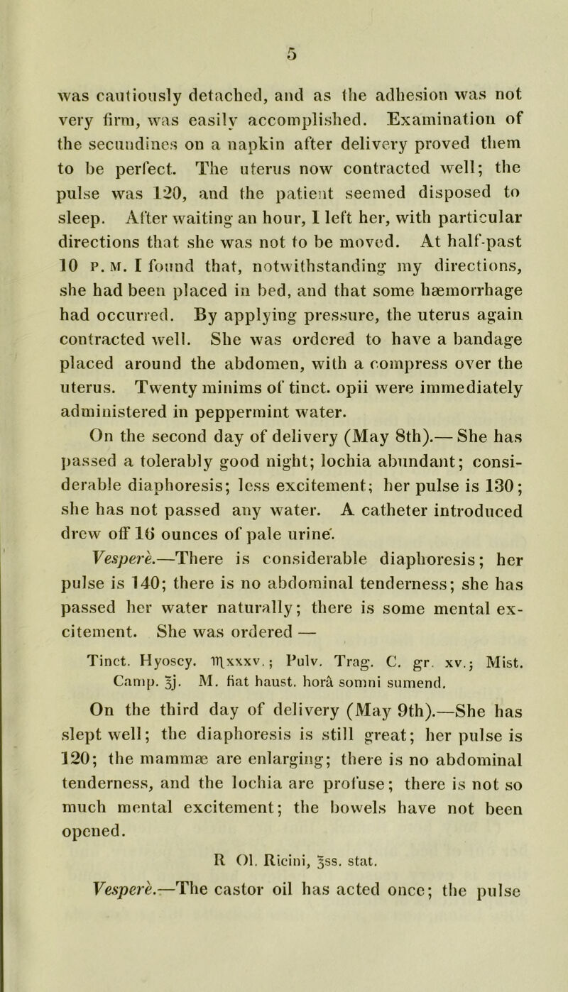 was cautiously detached, and as the adhesion was not very firm, was easily accomplished. Examination of the secuudines on a napkin after delivery proved them to be perfect. The uterus now contracted well; the pulse was 120, and the patient seemed disposed to sleep. After waiting an hour, 1 left her, with particular directions that she was not to be moved. At half-past 10 p. M. I found that, notwithstanding my directions, she had been placed in bed, and that some haemorrhage had occurred. By applying pressure, the uterus again contracted well. She was ordered to have a bandage placed around the abdomen, with a compress over the uterus. Twenty minims of tinct. opii were immediately administered in peppermint water. On the second day of delivery (May 8th).— She has passed a tolerably good night; lochia abundant; consi- derable diaphoresis; less excitement; her pulse is 130; she has not passed any water. A catheter introduced di 'cw otf 16 ounces of pale urine. Vespere.—There is considerable diaphoresis; her pulse is 140; there is no abdominal tenderness; she has passed her water naturally; there is some mental ex- citement. She was ordered — Tinct. Hyoscy. ir^xxxv.; Pulv. Trag. C. gr. xv.j Mist. Camp. 3j. M. fiat haust. hora somni sumend. On the third day of delivery (May 9th).—She has slept well; the diaphoresis is still great; her pulse is 120; the mammae are enlarging; there is no abdominal tenderness, and the lochia are profuse; there is not so much mental excitement; the bowels have not been opened. R Ol. Ricini, 3SS. stat. Vespere.—The castor oil has acted once; the pulse