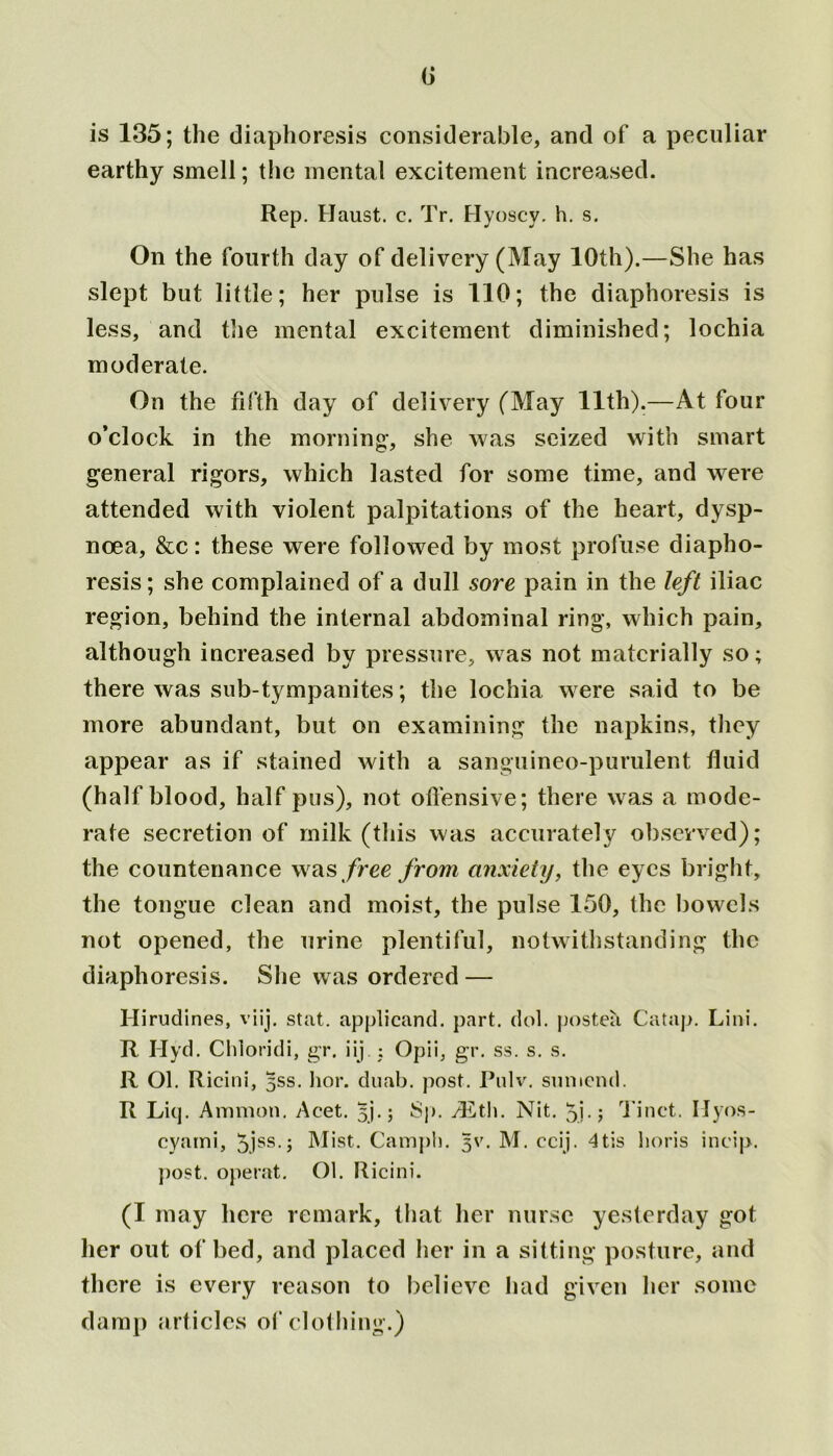 G is 135; the diaphoresis considerable, and of a peculiar earthy smell; the mental excitement increased. Rep. Haust. c. Tr. Hyoscy. h. s. On the fourth day of delivery (May 10th).—She has slept but little; her pulse is 110; the diaphoresis is less, and the mental excitement diminished; lochia moderate. On the fifth day of delivery (May 11th).—At four o’clock in the morning-, she was seized with smart general rigors, which lasted for some time, and were attended with violent palpitations of the heart, dysp- noea, &c: these were followed by most profuse diapho- resis; she complained of a dull sore pain in the left iliac region, behind the internal abdominal ring, which pain, although increased by pressure, was not materially so; there was sub-tympanites; the lochia were said to be more abundant, but on examining the napkins, they appear as if stained with a sanguineo-purulent fluid (half blood, half pus), not offensive; there was a mode- rate secretion of milk (this was accurately observed); the countenance was free from anxiety, the eyes bright, the tongue clean and moist, the pulse 150, the bowels not opened, the urine plentiful, notwithstanding the diaphoresis. She was ordered — Hirudines, viij. stat. applicand. part. dol. postea Catap. Lini. R Hyd. Cldoridi, gr. iij ; Opii, gr. ss. s. s. R Ol. Ricini, 5SS. hor. duab. post. Pulv. sun tend. R Liq. Ammon. Acet. 5].; Sp. /Eth. Nit. Tinct. Ilyos- cyami, 5jss-5 Mist. Campb. 3V. M. ccij. 4tis horis ineip. post, operat. Ol. Ricini. (I may here remark, that her nurse yesterday got her out of bed, and placed her in a sitting posture, and there is every reason to believe had given her some damp articles of clothing.)