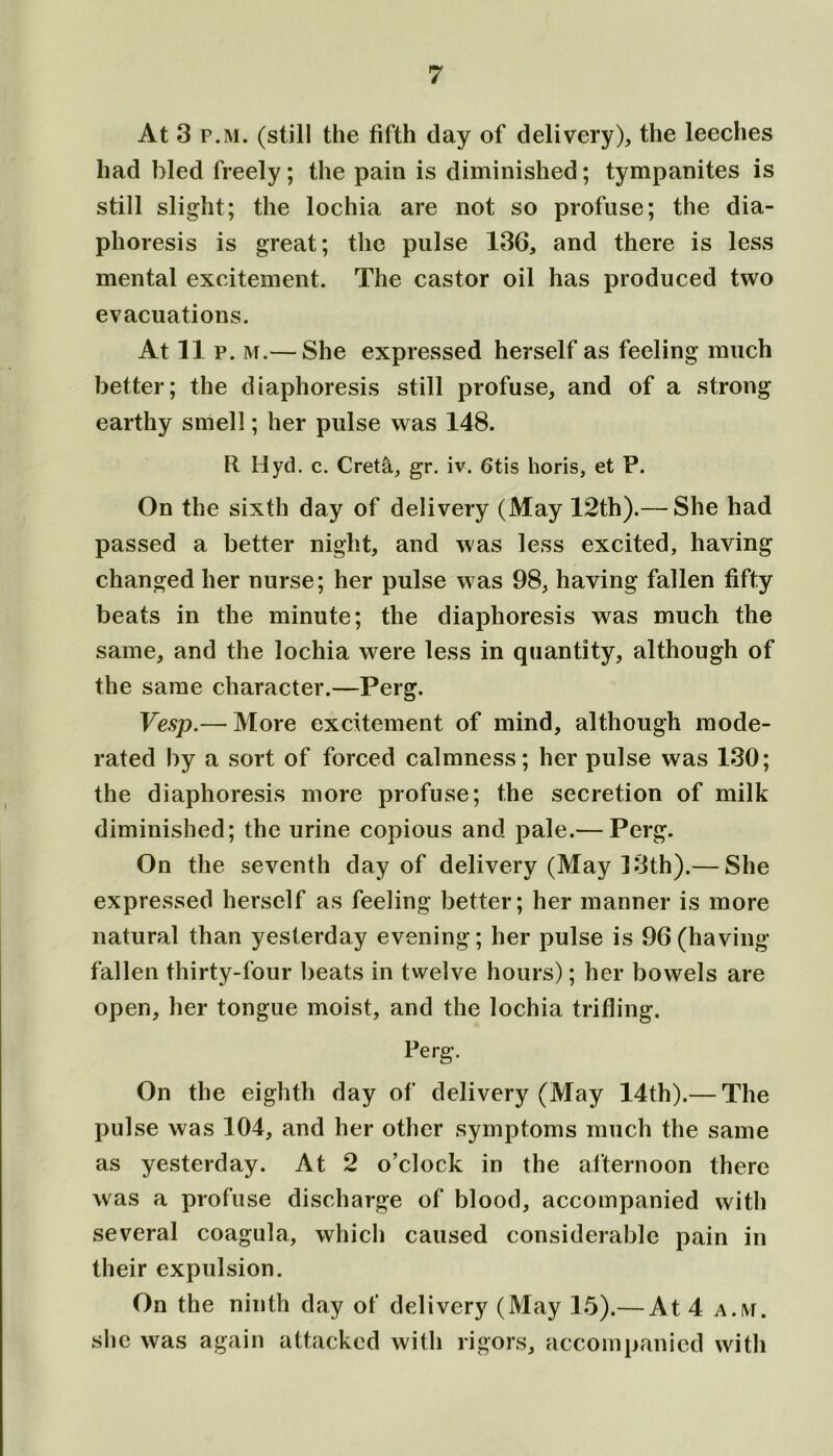 At 3 p.m. (still the fifth day of delivery), the leeches had hied freely; the pain is diminished; tympanites is still slight; the lochia are not so profuse; the dia- phoresis is great; the pulse 136, and there is less mental excitement. The castor oil has produced two evacuations. At 11 p. m.— She expressed herself as feeling much better; the diaphoresis still profuse, and of a strong earthy smell; her pulse was 148. R Hyd. c. Creta, gr. iv. 6tis horis, et P. On the sixth day of delivery (May 12th).— She had passed a better night, and was less excited, having changed her nurse; her pulse was 98, having fallen fifty beats in the minute; the diaphoresis was much the same, and the lochia were less in quantity, although of the same character.—Perg. Vesp.— More excitement of mind, although mode- rated by a sort of forced calmness; her pulse was 130; the diaphoresis more profuse; the secretion of milk diminished; the urine copious and pale.— Perg. On the seventh day of delivery (May 13th).— She expressed herself as feeling better; her manner is more natural than yesterday evening; her pulse is 96(having fallen thirty-four beats in twelve hours); her bowels are open, her tongue moist, and the lochia trifling. Perg. On the eighth day of delivery (May 14th).— The pulse was 104, and her other symptoms much the same as yesterday. At 2 o’clock in the afternoon there was a profuse discharge of blood, accompanied with several coagula, which caused considerable pain in their expulsion. On the ninth day of delivery (May 15).— At 4 a.m. she was again attacked with rigors, accompanied with