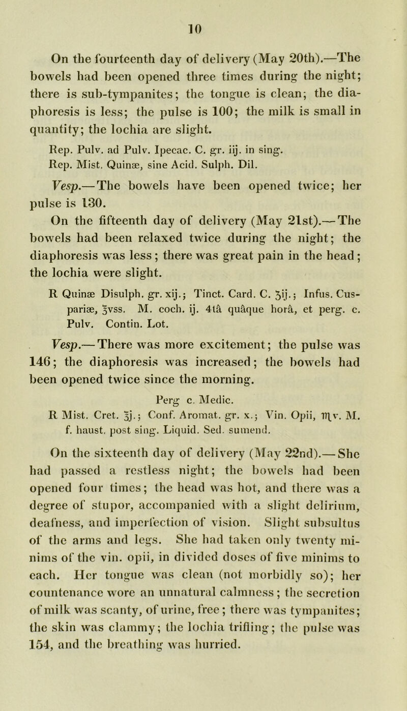 On the fourteenth day of delivery (May 20th).—The bowels had been opened three times during the night; there is sub-tympanites; the tongue is clean; the dia- phoresis is less; the pulse is 100; the milk is small in quantity; the lochia are slight. Rep. Pulv. ad Pulv. Ipecac. C. gr. iij. in sing. Rep. Mist. Quinae, sine Acid. Sulph. Dil. Vesp.— The bowels have been opened twice; her pulse is 130. On the fifteenth day of delivery (May 21st).— The bowels had been relaxed twice during the night; the diaphoresis w as less ; there was great pain in the head ; the lochia were slight. R Quinae Disulph. gr. xij.j Tinct. Card. C. 5U-j Infus. Cus- pariae, yvss. M. coch. ij. 4t& qu&que hor&., et perg. c. Pulv. Contin. Lot. Vesp.— There was more excitement; the pulse was 146; the diaphoresis was increased; the bowels had been opened twice since the morning. Perg c. Medic. R Mist. Cret. 5j.; Conf. Aromat. gr. x.; Yin. Opii, I7\v. M. f. haust, post sing. Liquid. Sed. sumend. On the sixteenth day of delivery (May 22nd).— She had passed a restless night; the bowels had been opened four times; the head was hot, and there was a degree of stupor, accompanied with a slight delirium, deafness, and imperfection of vision. Slight subsultus of the arms and legs. She had taken only twenty mi- nims of the vin. opii, in divided doses of five minims to each. Her tongue was clean (not morbidly so); her countenance wore an unnatural calmness ; the secretion of milk was scanty, of urine, free ; there was tympanites; the skin was clammy; the lochia trifling; the pulse was 154, and the breathing was hurried.