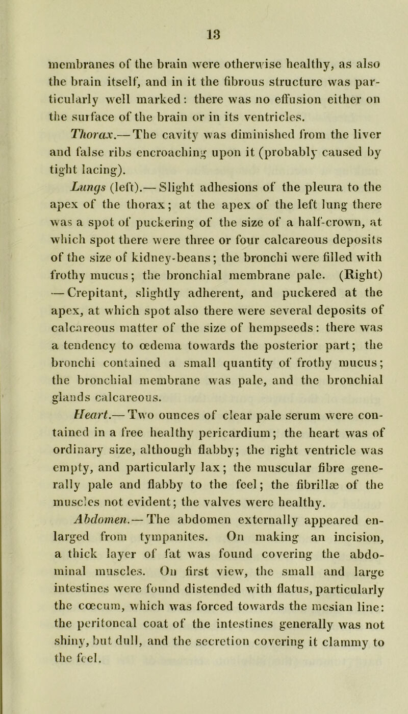 membranes of the brain were otherwise healthy, as also the brain itself, and in it the fibrous structure was par- ticularly well marked: there was no effusion either on the surface of the brain or in its ventricles. Thorax.— The cavity was diminished from the liver and false ribs encroaching upon it (probably caused by tight lacing). Lungs (left).— Slight adhesions of the pleura to the apex of the thorax; at the apex of the left lung there was a spot of puckering of the size of a half-crown, at which spot there were three or four calcareous deposits of the size of kidney-beans; the bronchi were filled with frothy mucus; the bronchial membrane pale. (Right) — Crepitant, slightly adherent, and puckered at the apex, at which spot also there were several deposits of calcareous matter of the size of hempseeds: there was a tendency to oedema towards the posterior part; the bronchi contained a small quantity of frothy mucus; the bronchial membrane was pale, and the bronchial glands calcareous. Heart.— Two ounces of clear pale serum were con- tained in a free healthy pericardium; the heart was of ordinary size, although flabby; the right ventricle wra.s empty, and particularly lax; the muscular fibre gene- rally pale and flabby to the feel; the fibrillse of the muscles not evident; the valves were healthy. Abdomen.— The abdomen externally appeared en- larged from tympanites. On making an incision, a thick layer of fat was found covering the abdo- minal muscles. On first view, the small and large intestines were found distended with flatus, particularly the coecum, which wras forced towards the racsian line: the peritoneal coat of the intestines generally was not shiny, but dull, and the secretion covering it clammy to the feel.