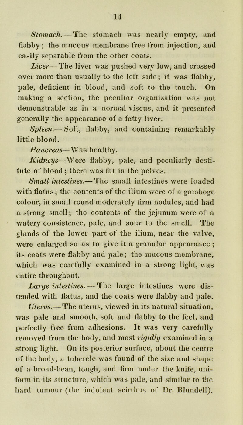 Stomach. — The stomach was nearly empty, and flabby; the mucous membrane free from injection, and easily separable from the other coats. Liver— The liver was pushed very low, and crossed over more than usually to the left side; it was flabby, pale, deficient in blood, and soft to the touch. On making a section, the peculiar organization was not demonstrable as in a normal viscus, and it presented generally the appearance of a fatty liver. Spleen.— Soft, flabby, and containing remarkably little blood. Pancreas—Was healthy. Kidneys—Were flabby, pale, and peculiarly desti- tute of blood; there was fat in the pelves. Small intestines.— The small intestines were loaded with flatus ; the contents of the ilium were of a gamboge colour, in small round moderately firm nodules, and had a strong smell; the contents of the jejunum were of a watery consistence, pale, and sour to the smell. The glands of the lower part of the ilium, near the valve, were enlarged so as to give it a granular appearance ; its coats were flabby and pale; the mucous membrane, which was carefully examined in a strong light, was entire throughout. Large intestines. — The large intestines were dis- tended with flatus, and the coats were flabby and pale. Uterus.—The uterus, viewed in its natural situation, was pale and smooth, soft and flabby to the feel, and perfectly free from adhesions. It was very carefully removed from the body, and most rigidly examined in a strong light. On its posterior surface, about the centre of the body, a tubercle was found of the size and shape of a broad-bean, tough, and firm under the knife, uni- form in its structure, which was pale, and similar to the hard tumour (the indolent scirrhus of Dr. Blundell).