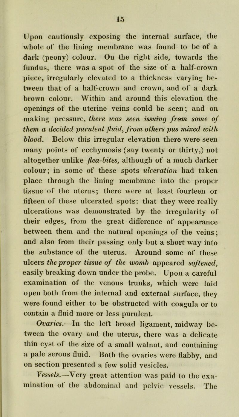 Upon cautiously exposing the internal surface, the whole of the lining membrane was found to be of a dark (peony) colour. On the right side, towards the fundus, there was a spot of the size of a half-crown piece, irregularly elevated to a thickness varying be- tween that of a half-crown and crown, and of a dark brown colour. Within and around this elevation the openings of the uterine veins could be seen; and on making pressure, there was seen issuing from some of them a decided purulent fluid, from others pus mixed with blood. Below this irregular elevation there were seen many points of ecchymosis (say twenty or thirty,) not altogether unlike flea-bites, although of a much darker colour; in some of these spots ulceration had taken place through the lining membrane into the proper tissue of the uterus; there were at least fourteen or fifteen of these ulcerated spots: that they were really ulcerations was demonstrated by the irregularity of their edges, from the great difference of appearance between them and the natural openings of the veins; and also from their passing only but a short way into the substance of the uterus. Around some of these ulcers the proper tissue of the womb appeared softened, easily breaking down under the probe. Upon a careful examination of the venous trunks, which were laid open both from the internal and external surface, they were found either to be obstructed with coagula or to contain a fluid more or less purulent. Ovaries.—In the left broad ligament, midway be- tween the ovary and the uterus, there was a delicate thin cyst of the size of a small walnut, and containing a pale serous fluid. Both the ovaries were flabby, and on section presented a few solid vesicles. Vessels.—Very great attention was paid to the exa- mination of the abdominal and pelvic vessels. The