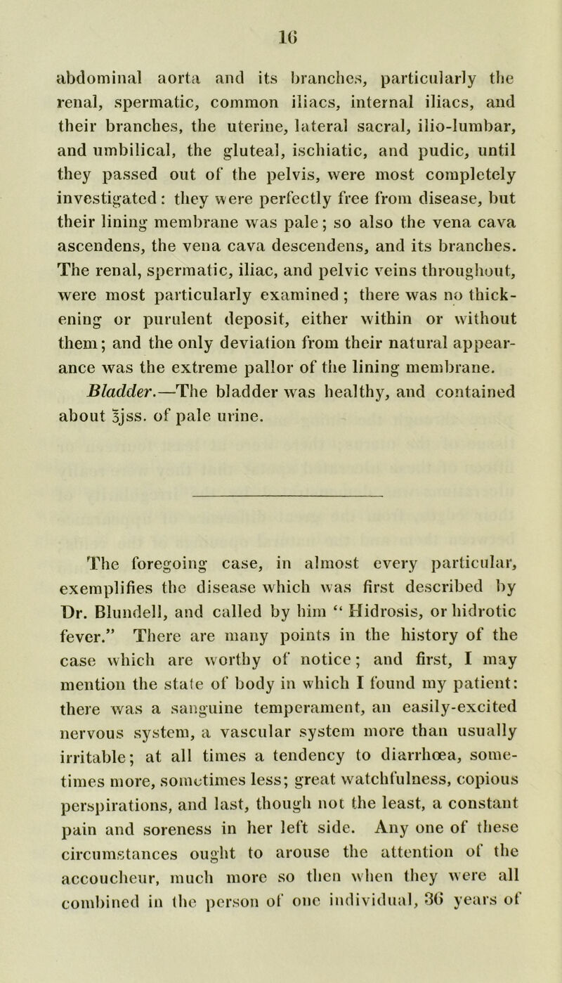 It) abdominal aorta and its branches, particularly the renal, spermatic, common iliacs, internal iliacs, and their branches, the uterine, lateral sacral, ilio-lumbar, and umbilical, the gluteal, ischiatic, and pudic, until they passed out of the pelvis, were most completely investigated: they were perfectly free from disease, but their lining membrane was pale; so also the vena cava ascendens, the vena cava descendens, and its branches. The renal, spermatic, iliac, and pelvic veins throughout, were most particularly examined ; there was no thick- ening or purulent deposit, either within or without them; and the only deviation from their natural appear- ance was the extreme pallor of the lining membrane. Bladder.—The bladder was healthy, and contained about Bjss. of pale urine. The foregoing case, in almost every particular, exemplifies the disease which was first described by Dr. Blundell, and called by him “ Hidrosis, or hidrotic fever.” There are many points in the history of the case which are worthy of notice; and first, I may mention the state of body in which I found my patient: there was a sanguine temperament, an easily-excited nervous system, a vascular system more than usually irritable; at all times a tendency to diarrhoea, some- times more, sometimes less; great watchfulness, copious perspirations, and last, though not the least, a constant pain and soreness in her left side. Any one of these circumstances ought to arouse the attention ot the accoucheur, much more so then when they were all combined in the person of one individual, 3(> years ot