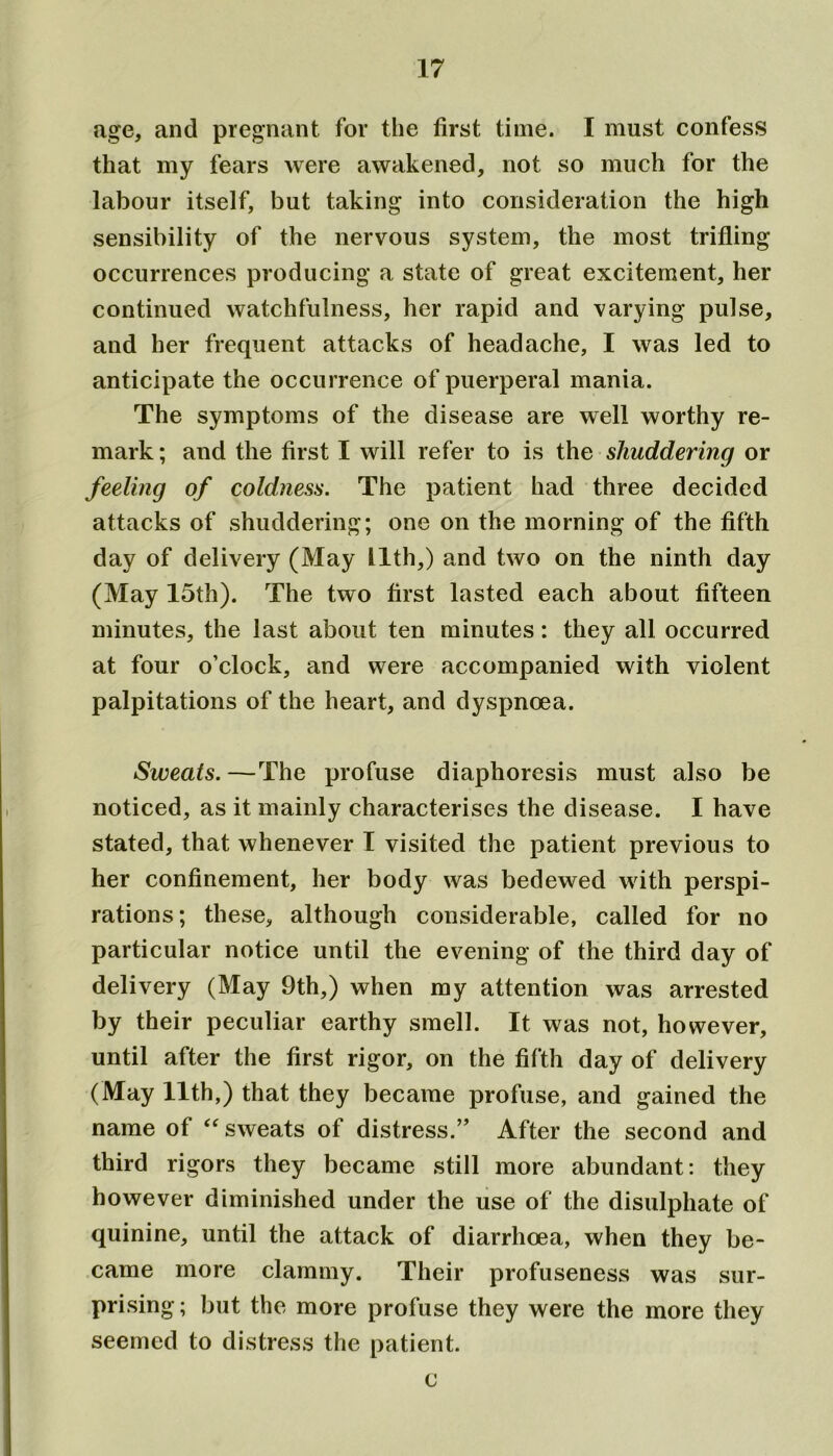 age, and pregnant for the first time. I must confess that my fears were awakened, not so much for the labour itself, but taking into consideration the high sensibility of the nervous system, the most trifling occurrences producing a state of great excitement, her continued watchfulness, her rapid and varying pulse, and her frequent attacks of headache, I was led to anticipate the occurrence of puerperal mania. The symptoms of the disease are well worthy re- mark ; and the first I will refer to is the shuddering or feeling of coldness. The patient had three decided attacks of shuddering; one on the morning of the fifth day of delivery (May llth,) and two on the ninth day (May 15th). The two first lasted each about fifteen minutes, the last about ten minutes: they all occurred at four o’clock, and were accompanied with violent palpitations of the heart, and dyspnoea. Sweats.—The profuse diaphoresis must also be noticed, as it mainly characterises the disease. I have stated, that whenever I visited the patient previous to her confinement, her body was bedewed with perspi- rations; these, although considerable, called for no particular notice until the evening of the third day of delivery (May 9th,) when my attention was arrested by their peculiar earthy smell. It was not, however, until after the first rigor, on the fifth day of delivery (May llth,) that they became profuse, and gained the name of “ sweats of distress.” After the second and third rigors they became still more abundant: they however diminished under the use of the disulphate of quinine, until the attack of diarrhoea, when they be- came more clammy. Their profuseness was sur- prising ; but the more profuse they were the more they seemed to distress the patient. c