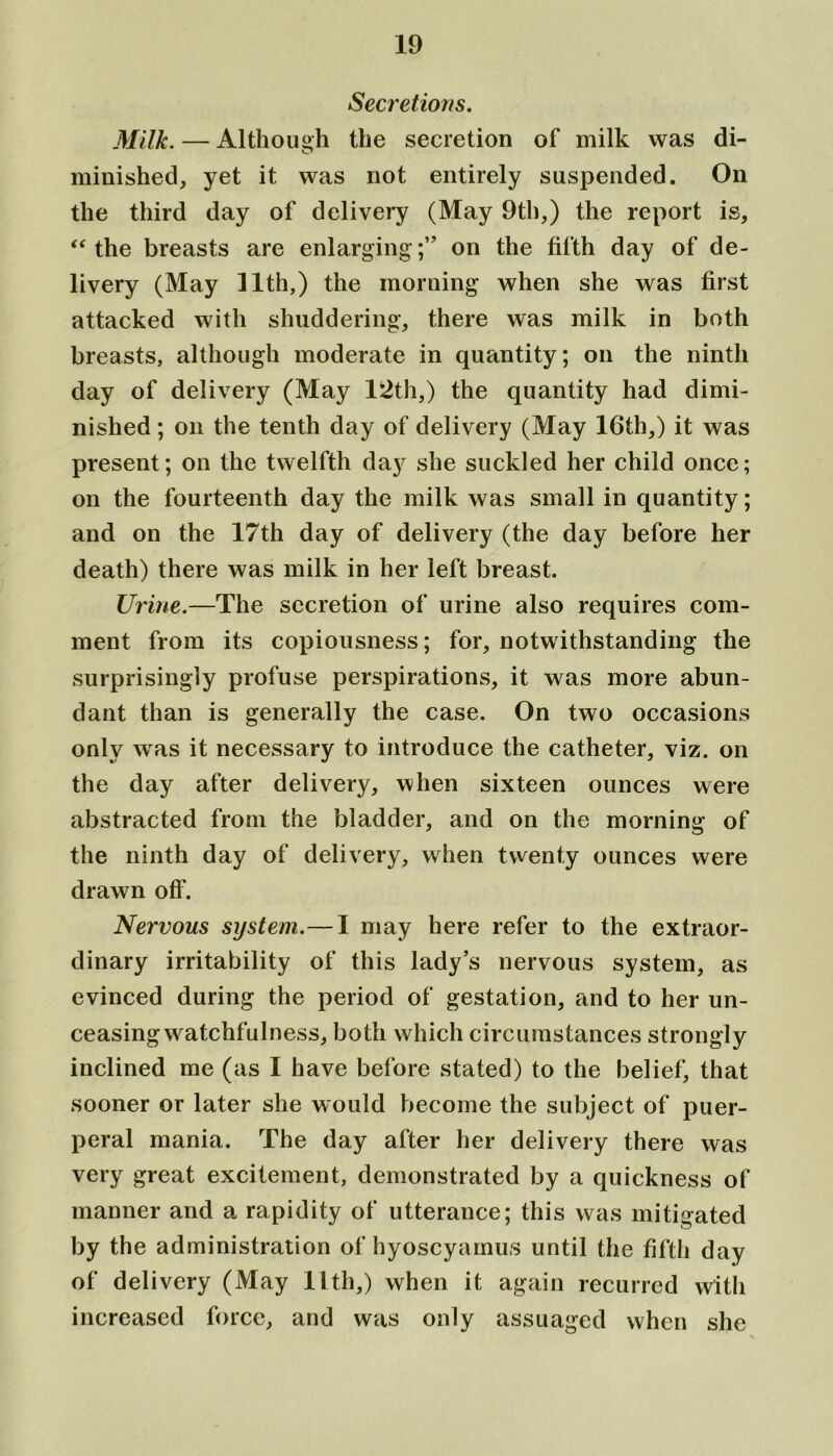 Secretions. Milk. — Although the secretion of milk was di- minished, yet it was not entirely suspended. On the third day of delivery (May 9th,) the report is, “ the breasts are enlarging ;” on the fifth day of de- livery (May 11th,) the morning when she was first attacked with shuddering, there was milk in both breasts, although moderate in quantity; on the ninth day of delivery (May 12th,) the quantity had dimi- nished ; on the tenth day of delivery (May 16th,) it was present; on the twelfth day she suckled her child once; on the fourteenth day the milk was small in quantity; and on the 17th day of delivery (the day before her death) there was milk in her left breast. Urine.—The secretion of urine also requires com- ment from its copiousness; for, notwithstanding the surprisingly profuse perspirations, it was more abun- dant than is generally the case. On two occasions only was it necessary to introduce the catheter, viz. on the day after delivery, when sixteen ounces were abstracted from the bladder, and on the morning of the ninth day of delivery, when twenty ounces were drawn off. Nervous system.— I may here refer to the extraor- dinary irritability of this lady’s nervous system, as evinced during the period of gestation, and to her un- ceasing watchfulness, both which circumstances strongly inclined me (as I have before stated) to the belief, that sooner or later she would become the subject of puer- peral mania. The day after her delivery there was very great excitement, demonstrated by a quickness of manner and a rapidity of utterance; this was mitigated by the administration of hyoscyamus until the fifth day of delivery (May 11th,) when it again recurred with increased force, and was only assuaged when she