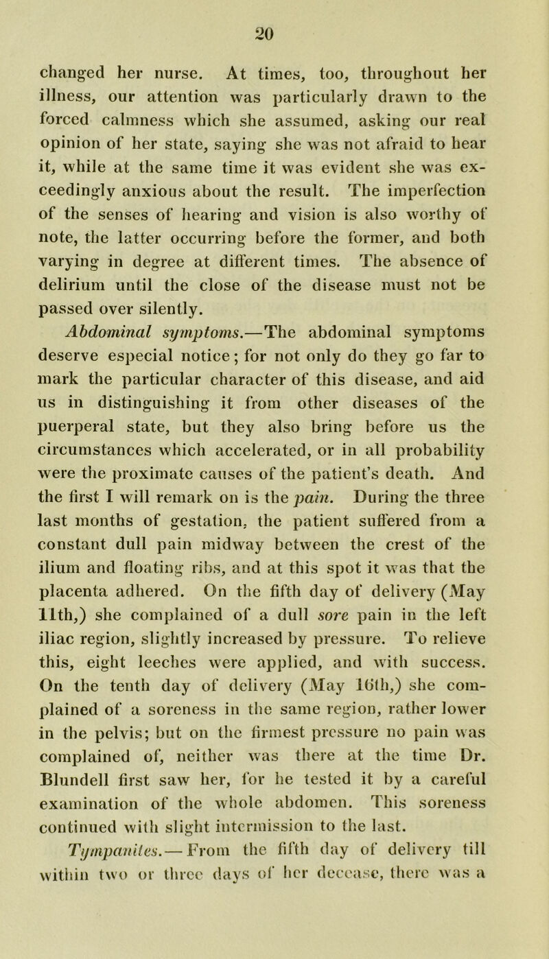 changed her nurse. At times, too, throughout her illness, our attention was particularly drawn to the forced calmness which she assumed, asking our real opinion of her state, saying she was not afraid to hear it, while at the same time it was evident .she was ex- ceedingly anxious about the result. The imperfection of the senses of hearing and vision is also worthy of note, the latter occurring before the former, and both varying in degree at different times. The absence of delirium until the close of the disease must not be passed over silently. Abdominal symptoms.—The abdominal symptoms deserve especial notice; for not only do they go far to mark the particular character of this disease, and aid us in distinguishing it from other diseases of the puerperal state, but they also bring before us the circumstances which accelerated, or in all probability were the proximate causes of the patient’s death. And the first I will remark on is the pain. During the three last months of gestation, the patient suffered from a constant dull pain midway between the crest of the ilium and floating ribs, and at this spot it was that the placenta adhered. On the fifth day of delivery (May 11th,) she complained of a dull sore pain in the left iliac region, slightly increased by pressure. To relieve this, eight leeches were applied, and with success. On the tenth day of delivery (May lbth,) she com- plained of a soreness in the same region, rather lower in the pelvis; but on the firmest pressure no pain was complained of, neither was there at the time Dr. Blundell first saw her, for he tested it by a careful examination of the whole abdomen. This soreness continued with slight intermission to the last. Tympanites.— From the fifth day of delivery till within two or three days of her decease, there was a