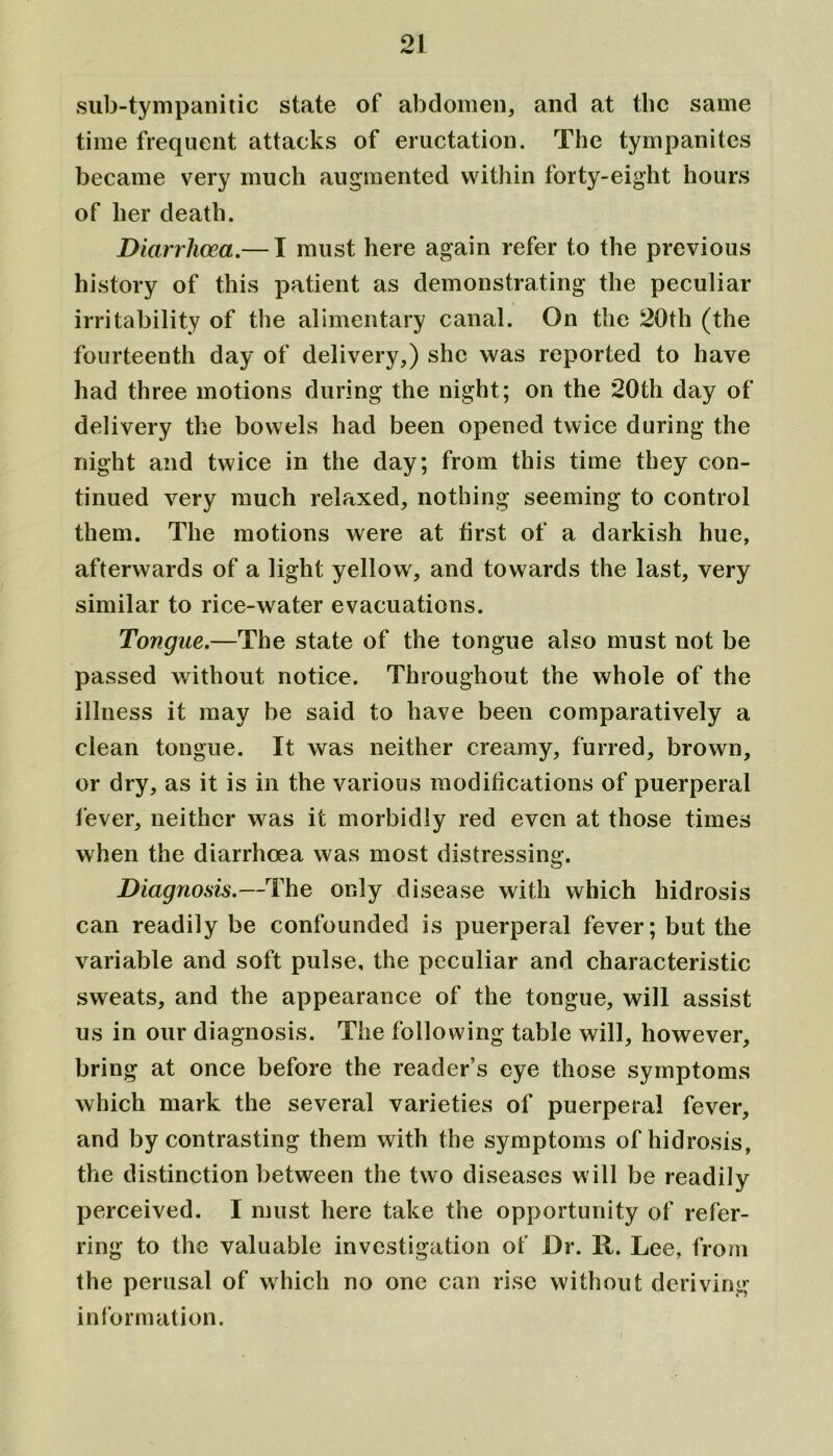 sub-tympanitic state of abdomen, and at the same time frequent attacks of eructation. The tympanites became very much augmented within forty-eight hours of her death. Diarrhoea.— I must here again refer to the previous history of this patient as demonstrating the peculiar irritability of the alimentary canal. On the 20th (the fourteenth day of delivery,) she was reported to have had three motions during the night; on the 20th day of delivery the bowels had been opened twice during the night and twice in the day; from this time they con- tinued very much relaxed, nothing seeming to control them. The motions were at first of a darkish hue, afterwards of a light yellow, and towards the last, very similar to rice-water evacuations. Tongue.—The state of the tongue also must not be passed without notice. Throughout the whole of the illness it may be said to have been comparatively a clean tongue. It was neither creamy, furred, brown, or dry, as it is in the various modifications of puerperal lever, neither was it morbidly red even at those times when the diarrhoea was most distressing. Diagnosis.—The only disease with which hidrosis can readily be confounded is puerperal fever; but the variable and soft pulse, the peculiar and characteristic sweats, and the appearance of the tongue, will assist us in our diagnosis. The following table will, however, bring at once before the reader’s eye those symptoms which mark the several varieties of puerperal fever, and by contrasting them with the symptoms of hidrosis, the distinction between the two diseases will be readily perceived. I must here take the opportunity of refer- ring to the valuable investigation of Dr. R. Lee, from the perusal of which no one can rise without deriving information.