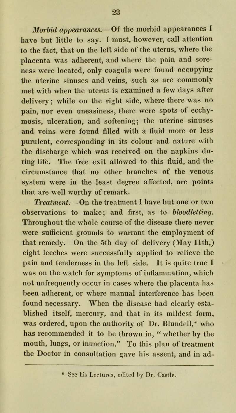 Morbid appearances.— Of the morbid appearances I have but little to say. I must, however, call attention to the fact, that on the left side of the uterus, where the placenta was adherent, and where the pain and sore- ness were located, only coagula were found occupying* the uterine sinuses and veins, such as are commonly met with when the uterus is examined a few days after delivery; while on the right side, where there was no pain, nor even uneasiness, there were spots of ecchy- mosis, ulceration, and softening; the uterine sinuses and veins were found filled with a fluid more or less purulent, corresponding in its colour and nature with the discharge which was received on the napkins du- ring life. The free exit allowed to this fluid, and the circumstance that no other branches of the venous system were in the least degree affected, are points that are well worthy of remark. Treatment.— On the treatment I have but one or two observations to make; and first, as to bloodletting. Throughout the whole course of the disease there never were sufficient grounds to warrant the employment of that remedy. On the 5th day of delivery (May 11th,) eight leeches w^ere successfully applied to relieve the pain and tenderness in the left side. It is quite true I was on the watch for symptoms of inflammation, which not unfrequently occur in cases where the placenta has been adherent, or where manual interference has been found necessary. When the disease had clearly esta- blished itself, mercury, and that in its mildest form, was ordered, upon the authority of Dr. Blundell,* who has recommended it to be thrown in, “ whether by the mouth, lungs, or inunction.’’ To this plan of treatment the Doctor in consultation gave his assent, and in ad- * See his Lectures, edited by Dr. Castle.