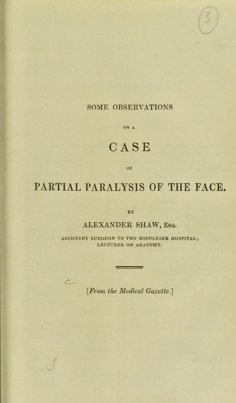 SOME OBSERVATIONS ON A CASE OF PARTIAL PARALYSIS OF THE FACE. BY ALEXANDER SHAW, Esq. ASSISTANT SURGEON TO THE MIDDLESEX HOSPITAL} LECTURER ON ANATOMY. [From the Medical Gazette.]