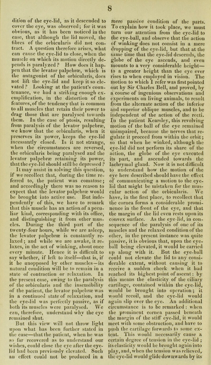 dition of the eye-lid, as it descended to cover the eye, was observed; for it was obvious, as it has been noticed in the case, that although the lid moved, the fibi es of the orbicularis did not con- tract. A question therefore arises, what can cause the eye-lid to close, when the muscle on which its motion directly de- pends is paralyzed ? How does it hap- pen that the levator palpebrce, which is the antagonist of the orbicularis, does not lift the eye-lid and keep it so ele- vated ? Looking at the patient’s coun- tenance, we had a striking enough ex- emplification, in the distortion of the features, of the tendency that is common to all muscles that retain their power to drag’ those that are paralysed towards them. In the case of ptosis, resulting from paralysis of the levator palpebrce, we know that the orbicularis, when it preserves its power, keeps the eye-lid incessantly closed. Is it not strange, when the circumstances are reversed, the orbicularis being paralysed and the levator palpebrce retaining its power, that the eye-lid should still be depressed P It may assist in solving’ this question, if we recollect that, during the time re- ferred to, the patient was comatose; and accordingly there was no reason to expect that the levator palpebrce would be brought into active use. But inde- pendently of this, we have to remark that this muscle has an action of a pecu- liar kind, corresponding with its office, and distinguishing it from other mus- cles. During’ the third part of the twenty-four hours, while we are asleep, the levator palpebrce is constantly re- laxed ; and while we are awake, it re- laxes, in the act of winking, about once every minute. Hence it is difficult to say whether, if left to itself—that is, if it be unopposed by other muscles —its natural condition will he to remain in a state of contraction or relaxation. In the present case, owing to the paralysis of the orbicularis and the insensibility of the patient, the levator palpebrce was in a continued state of relaxation, and the eye-lid was perfectly passive, as if both its muscles were paralysed. We can, therefore, understand why the eye remained shut. But this view will not throw light upon what has been further stated in the case—that the patient, when lie was so far recovered as to understand our wishes, could close the eye after the eye- lid had been previously elevated. Such an effect could not be produced in a mere passive condition of the parts. To explain how it took place, we must turn our attention from the eye-lid to the eye-ball, and observe that the action of winking does not consist in a mere dropping of the eye-lid, but that at the same time that the eye-lid descends, the globe of the eye ascends, and even mounts to a very considerable height— to a greater height than the eye ever rises to when employed in vision. The motion to which I refer was first pointed out by Sir Charles Bell, and proved, a course of ingenious observations £ experiments on living animals, to result from the alternate action of the inferior and superior oblique muscles, and to be independent of the action of the recti. In the patient Kearsley, this revolving motion of the ball of the eye remained unimpaired, because the nerves that re- gulate it proceed from within the orbit; so that when he winked, although the eye-1 id did not perform its share of the action, the globe of the eye executed its part, and ascended towards the lachrymal gland. Now it is not difficult to understand how the motion of the eye here described should have the effect of communicating a motion to the eye- lid that might be mistaken for the mus- cular action of the orbicularis. We have, in the first place, to recollect that the cornea forms a considerable promi- nence in the front of the eye, and that the margin of the lid even rests upon its convex surface. As the eye lid, in con- sequence of the paralysis of one of its muscles and the relaxed condition of the other, in the present instance was quite passive, it is obvious that, upon the eye- ball being elevated, it would be carried up along with it. But the eye-ball could not elevate the lid to any consi- derable extent, without causing it to receive a sudden check when it had reached its highest point of ascent: by this means the elasticity of the ciliary cartilage, contained within the eye-lid, would he brought into operation; it would recoil, and the eye-lid would again slip over the eye. An additional circumstance is to be remarked : when the prominent cornea passed beneath the margin of the stiff eye-lid, it would meet with some obstruction, and have to push the cartilage forwards to some ex- tent. This would necessarily cause a certain degree of tension in the eye-lid ; its elasticity would be brought again into play, and, when the tension was relieved, the eye-lid would glide downwards by its