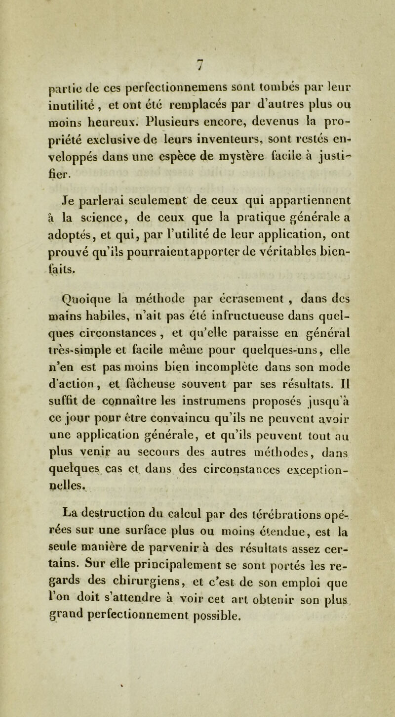 partie de ces perfcclionnemens sont tombés par leur inutilité , et ont été remplacés par d’autres plus ou moins heureux. Plusieurs encore, devenus la pro- priété exclusive de leurs inventeurs, sont restés en- veloppés dans une espèce de mystère facile à justi- fier. Je parlerai seulement de ceux qui appartiennent à la science, de ceux que la pratique générale a adoptés, et qui, par l’utilité de leur application, ont prouvé qu’ils pourraient apporter de véritables bien- laits. Quoique la méthode par écrasement , dans des mains habiles, n’ait pas été infructueuse dans quel- ques circonstances , et qu’elle paraisse en général très-simple et facile même pour quelques-uns, elle n’en est pas moins bien incomplète dans son mode d’action , et fâcheuse souvent par ses résultats. Il suffit de connaître les instrumens proposés jusqu’à ce jour pour être convaincu qu’ils ne peuvent avoir une application générale, et qu’ils peuvent tout au plus venir au secours des autres méthodes, dans quelques cas et dans des circonstances exception- nelles. La destruction du calcul par des térébrations opé- rées sur une surface plus ou moins étendue, est la seule manière de parvenir à des résultats assez cer- tains. Sur elle principalement se sont portés les re- gards des chirurgiens, et c’est de son emploi que Ion doit s attendre a voir cet art obtenir son plus grand perfectionnement possible.