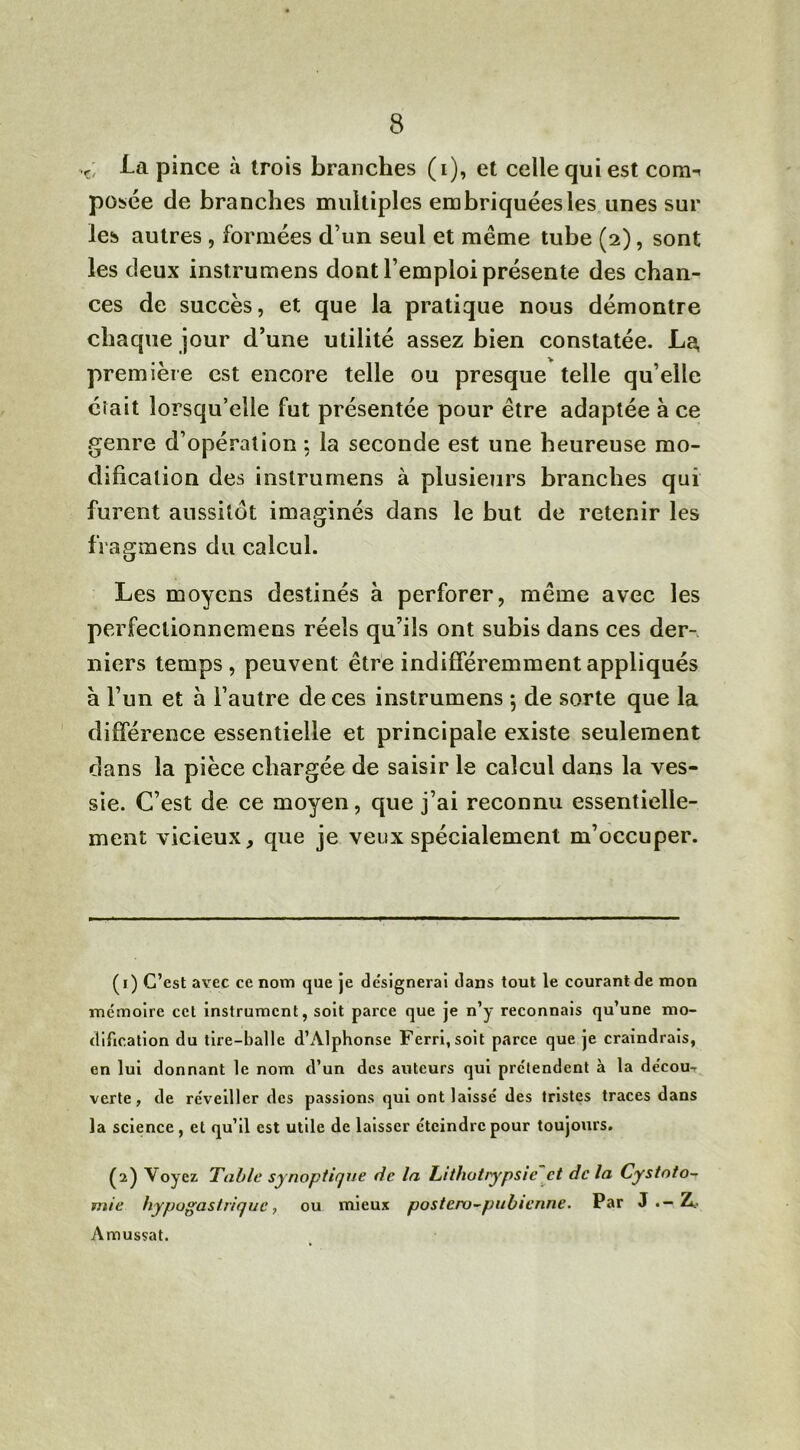 V, la pince à trois branches (i), et celle qui est com^ posée de branches multiples embriquées les unes sur les autres , formées d’un seul et même tube (2), sont les deux instrumens dont l’emploi présente des chan- ces de succès, et que la pratique nous démontre chaque jour d’une utilité assez bien constatée. La, première est encore telle ou presque telle qu’elle était lorsqu’elle fut présentée pour être adaptée à ce genre d’opération ; la seconde est une heureuse mo- dification des instrurnens à plusieurs branches qui furent aussitôt imaginés dans le but de retenir les fïagmens du calcul. Les moyens destinés à perforer, même avec les perfeclionnemens réels qu’ils ont subis dans ces der- niers temps, peuvent être indifféremment appliqués à l’un et à l’autre de ces instrumens ; de sorte que la différence essentielle et principale existe seulement dans la pièce chargée de saisir le calcul dans la ves- sie. C’est de ce moyen, que j’ai reconnu essentielle- ment vicieux, que je veux spécialement m’occuper. (1) C’est avec ce nom que je désignerai dans tout le courant de mon mémoire cet instrument, soit parce que je n’y reconnais qu’une mo- dification du tire-balle d’Alphonse Ferri,soit parce que je craindrais, en lui donnant le nom d’un des auteurs qui prétendent à la décou- verte, de réveiller des passions qui ont laissé des tristes traces dans la science, et qu’il est utile de laisser éteindre pour toujours. (2) Voyez Table synoptique de la Lithotrypsie et de la Cystnto~ vnie hypogastrique, ou mieux postcru-pubienne. Par J .—Z.. Amussat.