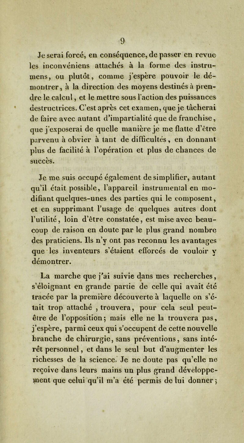 Je serai forcé, en conséquence, de passer en revue les inconvéniens attachés à la forme des instru- mens, ou plutôt, comme j’espère pouvoir le dé- montrer, à la direction des moyens destinés à pren- dre le calcul, et le mettre sous l’action des puissances destructrices. C’est après cet examen, que je tâcherai de faire avec autant d’impartialité que de franchise, que j’exposerai de quelle manière je me flatte d’ètre parvenu à obvier à tant de difficultés, en donnant plus de facilité à l’opération et plus de chances de succès. Je me suis occupé également de simplifier, autant qu’il était possible, l’appareil instrumental en mo- difiant quelques-unes des parties qui le composent, et en supprimant l’usage de quelques autres dont l’utilité, loin d’ètre constatée, est mise avec beau- coup de raison en doute par le plus grand nombre des praticiens. Ils n’y ont pas reconnu les avantages que les inventeurs s’étaient efforcés de vouloir y démontrer. La marche que j’ai suivie dans mes recherches, s’éloignant en grande partie de celle qui avait été tracée par la première découverte à laquelle on s’é- tait trop attaché , trouvera, pour cela seul peut- être de l’opposition; mais elle ne la trouvera pas, j’espère, parmi ceux qui s’occupent de cette nouvelle branche de chirurgie, sans préventions, sans inté- rêt personnel, et dans le seul but d’augmenter les richesses de la science. Je ne doute pas qu’elle ne reçoive dans leurs mains un plus grand développe- ment que celui qu’il m’a été permis de lui donner;