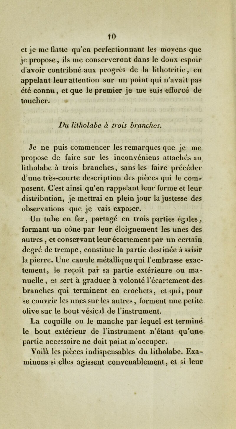 et je me flatte qu’en perfectionnant les moyens que je propose, ils me conserveront dans le doux espoir d’avoir contribué aux progrès de la lithotri lie, en appelant leur attention sur un point qui n’avait pas été connu, et que le premier je me suis efforcé de toucher. Du litholabe à trois branches. Je ne puis commencer les remarques que je me propose de faire sur les inconvéniens attachés au litholabe à trois branches, sans les faire précéder d’une très-courte description des pièces qui le com- posent. C’est ainsi qu’en rappelant leur forme et leur distribution, je mettrai en plein jour la justesse des observations que je vais exposer. Un tube en fer, partagé en trois parties égides, formant un cône par leur éloignement les unes des autres, et conservant leur écartement par un certain degré de trempe, constitue la partie destinée à saisir la pierre. Une canule métallique qui l’embrasse exac- tement, le reçoit par sa partie extérieure ou ma- nuelle , et sert à graduer à volonté l’écartement des branches qui terminent en crochets, et qui, pour se couvrir les unes sur les autres, forment une petite olive sur le bout vésical de l’instrument. La coquille ou le manche par lequel est terminé le bout extérieur de l’instrument n’étant qu’une partie accessoire ne doit point m’occuper. Voilà les pièces indispensables du litholabe. Exa- minons si elles agissent convenablement, et si leur