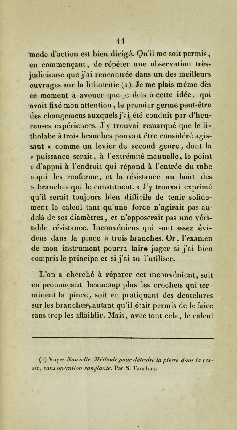 mode d’aclion est bien dirigé. Qu’il me soit permis, en commençant, de répéter une observation très- judicieuse que j’ai rencontrée dans un des meilleurs ouvrages sur la lithotritie (i). Je me plais même dès ce moment à avouer que je dois à cette idée, qui avait fixé mon attention, le premier germe peut-être des changemens auxquels j’ai été conduit par d’heu- reuses expériences. J’y trouvai remarqué que le li- tholabe à trois branches pouvait être considéré agis- sant « comme un levier de second genre, dont la » puissance serait, à l’extrémité mauuelle, le point )> d’appui à l’endroit qui répond à l’entrée du tube )> qui les renferme, et la résistance au bout des » branches qui le constituent. » J’y trouvai exprimé qu’il serait toujours bien difficile de tenir solide- ment le calcul tant qu’une force n’agirait pas au- delà de ses diamètres, et n’opposerait pas une véri- table résistance. Inconvéniens qui sont assez évi- dens dans la pince à trois branches. Or, l’examen de mon instrument pourra fair» juger si j’ai bien compris le principe et si j’ai su l’utiliser. L’on a cherché à réparer cet inconvénient, soit en prononçant beaucoup plus les crochets qui ter- minent la pince,, soit en pratiquant des dentelures sur les branches*} autant qu’il était permis de le faire sans trop les affaiblir. Mais, avec tout cela, le calcul (i) Voyez Nouvelle Méthode pour détruire la piètre dans la ves- sie, sans opération sanglante. Par S. Tanchou-