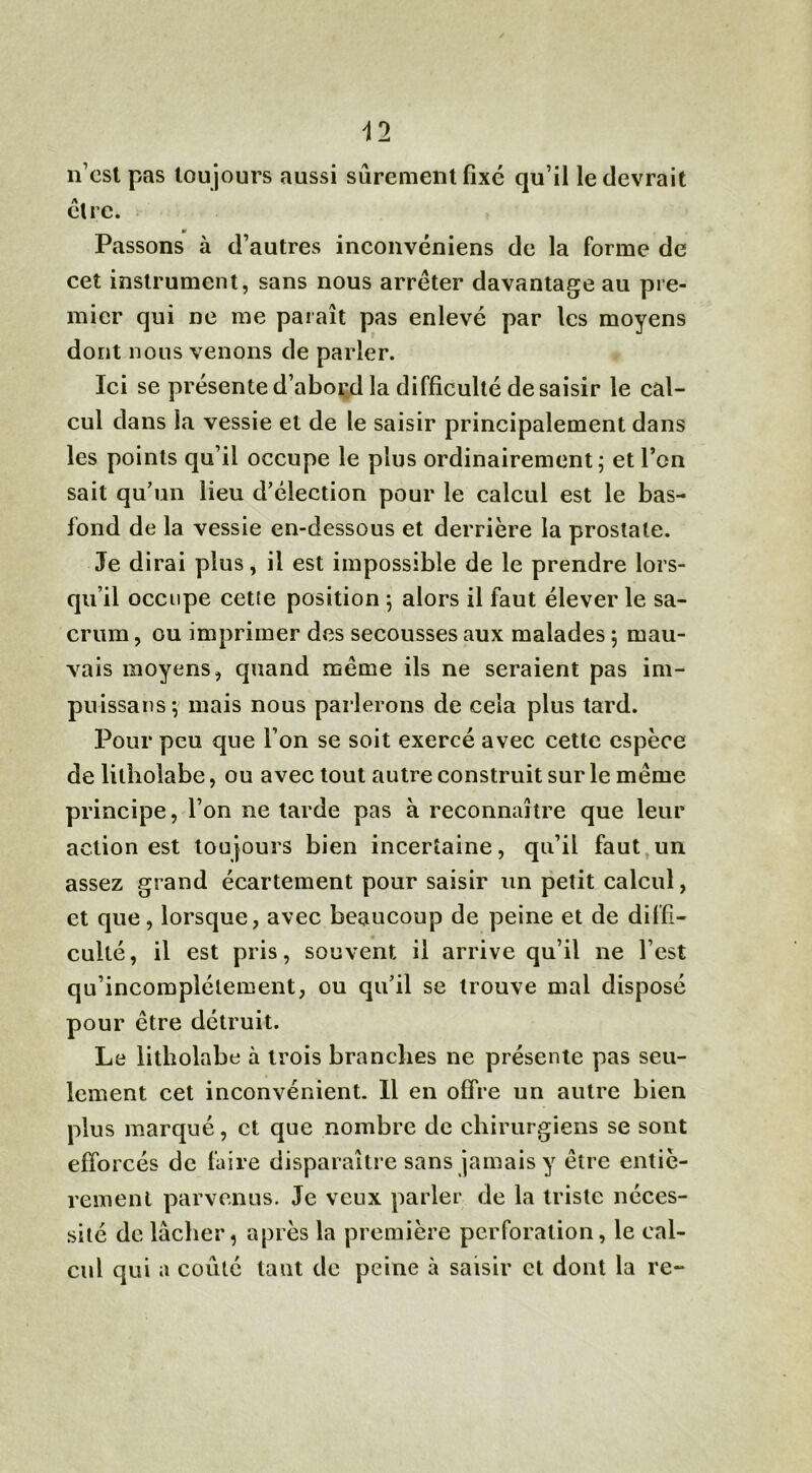 n’est pas toujours aussi sûrement fixé qu’il le devrait être. Passons à d’autres inconvéniens de la forme de cet instrument, sans nous arrêter davantage au pre- mier qui ne me paraît pas enlevé par les moyens dont nous venons de parler. Ici se présente d’abord la difficulté de saisir le cal- cul dans la vessie et de le saisir principalement dans les points qu’il occupe le plus ordinairement; et l’on sait qu’un lieu d’élection pour le calcul est le bas- fond de la vessie en-dessous et derrière la prostate. Je dirai plus, il est impossible de le prendre lors- qu’il occupe cette position ; alors il faut élever le sa- crum , ou imprimer des secousses aux malades ; mau- vais moyens, quand même ils ne seraient pas im- puissans-, mais nous parlerons de cela plus tard. Pour peu que Ton se soit exercé avec cette espèce de litholabe, ou avec tout autre construit sur le même principe, l’on ne tarde pas à reconnaître que leur action est toujours bien incertaine, qu’il faut un assez grand écartement pour saisir un petit calcul, et que, lorsque, avec beaucoup de peine et de diffi- culté, il est pris, souvent il arrive qu’il ne l’est qu’incomplétement, ou qu’il se trouve mal disposé pour être détruit. Le litholabe à trois branches ne présente pas seu- lement cet inconvénient. Il en offre un autre bien plus marqué, et que nombre de chirurgiens se sont efforcés de faire disparaître sans jamais y être entiè- rement parvenus. Je veux parler de la triste néces- sité de lâcher, après la première perforation, le cal- cul qui a coûté tant de peine à saisir et dont la re-