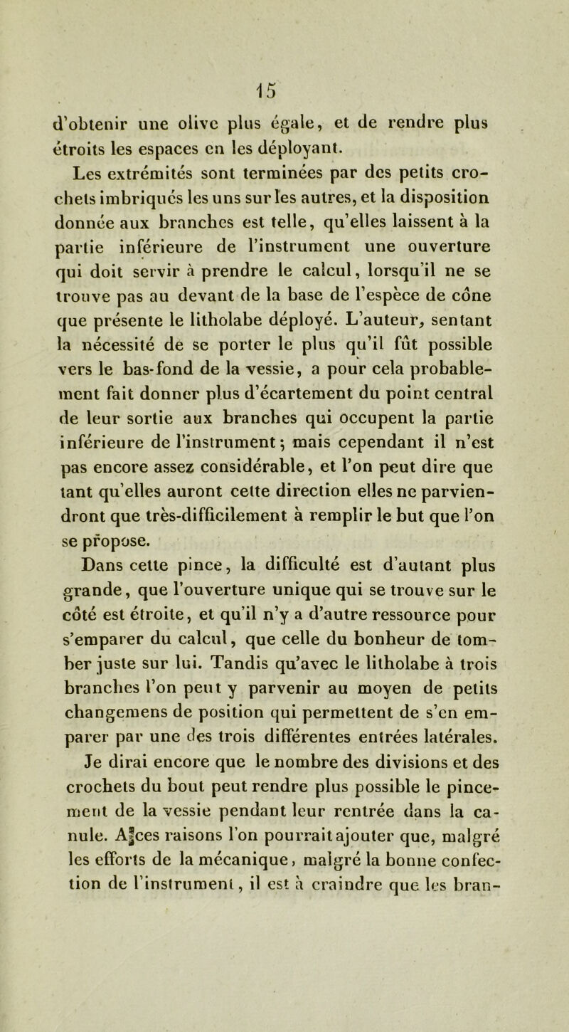 d’obtenir une olive plus égale, et de rendre plus étroits les espaces en les déployant. Les extrémités sont terminées par des petits cro- chets imbriqués les uns sur les autres, et la disposition donnée aux branches est telle, qu’elles laissent à la partie inférieure de l’instrument une ouverture qui doit servir à prendre le calcul, lorsqu’il ne se trouve pas au devant de la base de l’espèce de cône que présente le litholabe déployé. L’auteur, sentant la nécessité de se porter le plus qu’il fût possible vers le bas-fond de la vessie, a pour cela probable- ment fait donner plus d’écartement du point central de leur sortie aux branches qui occupent la partie inférieure de l’instrument ; mais cependant il n’est pas encore assez considérable, et l’on peut dire que tant qu elles auront celte direction elles ne parvien- dront que très-difficilement à remplir le but que l’on se propose. Dans cette pince, la difficulté est d’autant plus grande, que l’ouverture unique qui se trouve sur le coté est étroite, et qu’il n’y a d’autre ressource pour s’emparer du calcul, que celle du bonheur de tom- ber juste sur lui. Tandis qu’avec le litholabe à trois branches l’on peut y parvenir au moyen de petits changemens de position qui permettent de s’en em- parer par une des trois différentes entrées latérales. Je dirai encore que le nombre des divisions et des crochets du bout peut rendre plus possible le pince- ment de la vessie pendant leur rentrée dans la ca- nule. A|ces raisons l’on pourrait ajouter que, malgré les efforts de la mécanique, malgré la bonne confec- tion de l'instrument, il est à craindre que les bran-