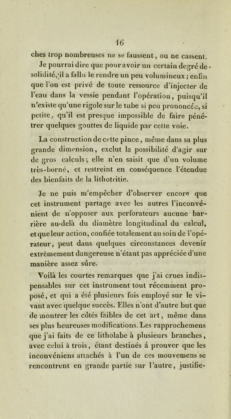 ches trop nombreuses ne se faussent, ou ne cassent. Je pourrai dire que pour avoir un certain degré de ' solidité,;il a fallu le rendre un peu volumineux ; enfin que l’on est privé de toute ressource d’injecter de l’eau dans la vessie pendant l’opération, puisqu’il n’existe qu’une rigole sur le tube si peu prononcée, si petiteP qu’il est presque impossible de faire péné- trer quelques gouttes de liquide par cette voie. La construction de cette pince, même dans sa plus grande dimension, exclut la possibilité d’agir sur de gros calculs ; elle n’en saisit que d’un volume très-borné, et restreint en conséquence l’étendue des bienfaits de la lithotritie. Je ne puis m’empêcher d’observer encore que cet instrument partage avec les autres l’inconvé- nient de n’opposer aux perforateurs aucune bar- rière au-delà du diamètre longitudinal du calcul, etqueleur action, confiée totalement au soin de l’opé- rateur, peut dans quelques circonstances devenir extrêmement dangereuse n’étant pas appréciée d’une manière assez sûre. Voilà les courtes remarques que j’ai crues indis- pensables sur cet instrument tout récemment pro- posé, et qui a été plusieurs fois employé sur le vi- vant avec quelque succès. Elles n’ont d’autre but que de montrer les cotés faibles de cet art, même dans ses plus heureuses modifications. Les rapprochemens que j’ai faits de ce litholabe à plusieurs branches, avec celui à trois, étant destinés à prouver que les inconvéniens attachés à l’un de ces mouvemens se rencontrent en grande partie sur l’autre, justifie-