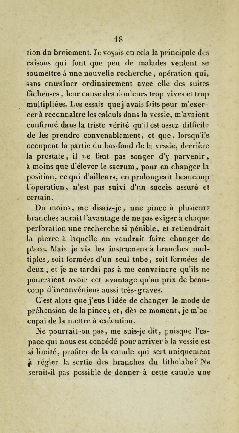 Ï8 lion du broiement. Je voyais en cela la principale des raisons qui font que peu de malades veulent se soumettre à une nouvelle recherche , opération qui, sans entraîner ordinairement avec elle des suites fâcheuses, leur cause des douleurs trop vives et trop multipliées. Les essais que j avais faits pour m'exer- cera reconnaître les calculs dans la vessie, m’avaient confirmé dans la triste vérité qu’il est assez difficile de les prendre convenablement, et que, lorsqu’ils occupent la partie du bas-fond de la vessie, derrière la prostate, il ne faut pas songer d’y parvenir, à moins que d’élever le sacrum, pour en changer la position, ce qui d’ailleurs, en prolongeait beaucoup l’opération, n’est pas suivi d’un succès assuré et certain. Du moins, me disais-je, une pince à plusieurs branches aurait l’avantage de ne pas exiger à chaque perforation une recherche si pénible, et retiendrait la pierre à laquelle on voudrait faire changer de place. Mais je vis les inslrumens à branches mul- tiples, soit formées d’un seul tube, soit formées de deux , et je ne tardai pas à me convaincre qu’ils ne pourraient avoir cet avantage qu’au prix de beau- coup d’inconvéniens aussi très-graves. C’est alors que j’eus l’idée de changer le mode de préhension de la pince\ et, dès ce moment, je m’oc- cupai de la mettre à exécution. Ne pourrait-on pas, me suis-je dit, puisque l’es- pace qui nous est concédé pour arriver à la vessie est si limité, profiter de la canule qui sert uniquement p régler la sortie des branches du litholabe P Ne seraü-il pas possible de donner à cette canule une