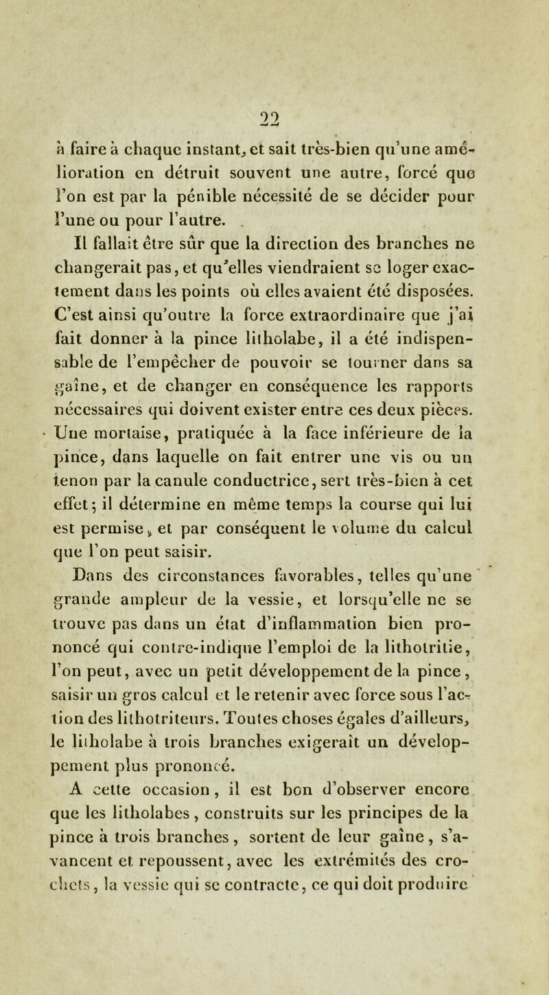 99 —< —4 h faire à chaque instant, et sait très-bien qu’une amé- lioration en détruit souvent une autre, forcé que l’on est par la pénible nécessité de se décider pour Fune ou pour l’autre. Il fallait être sûr que la direction des branches ne changerait pas, et qu'elles viendraient se loger exac- tement dans les points où elles avaient été disposées. C’est ainsi qu’outre la force extraordinaire que j’ai fait donner à la pince liiholabe, il a été indispen- sable de l’empêcher de pouvoir se tourner dans sa gaine, et de changer en conséquence les rapports nécessaires qui doivent exister entre ces deux pièces. • Une mortaise, pratiquée à la face inférieure de la pince, dans laquelle on fait entrer une vis ou un tenon par la canule conductrice, sert très-bien à cet effet; i! détermine en même temps la course qui lui est permise * et par conséquent le volume du calcul que l’on peut saisir. Dans des circonstances favorables, telles qu’une grande ampleur de la vessie, et lorsqu’elle ne se trouve pas dans un état d’inflammation bien pro- noncé qui contre-indique l’emploi de la litholrilie, l’on peut, avec un petit développement de la pince, saisir un gros calcul et le retenir avec force sous Fac- tion des lilhotriteurs. Toutes choses égales d’ailleurs, le liiholabe à trois branches exigerait un dévelop- pement plus prononcé. A cette occasion , il est bon d’observer encore que les litholabes, construits sur les principes de la pince à trois branches, sortent de leur gaine, s’a- vancent et. repoussent, avec les extrémités des cro- chets, la vessie qui se contracte, ce qui doit produire