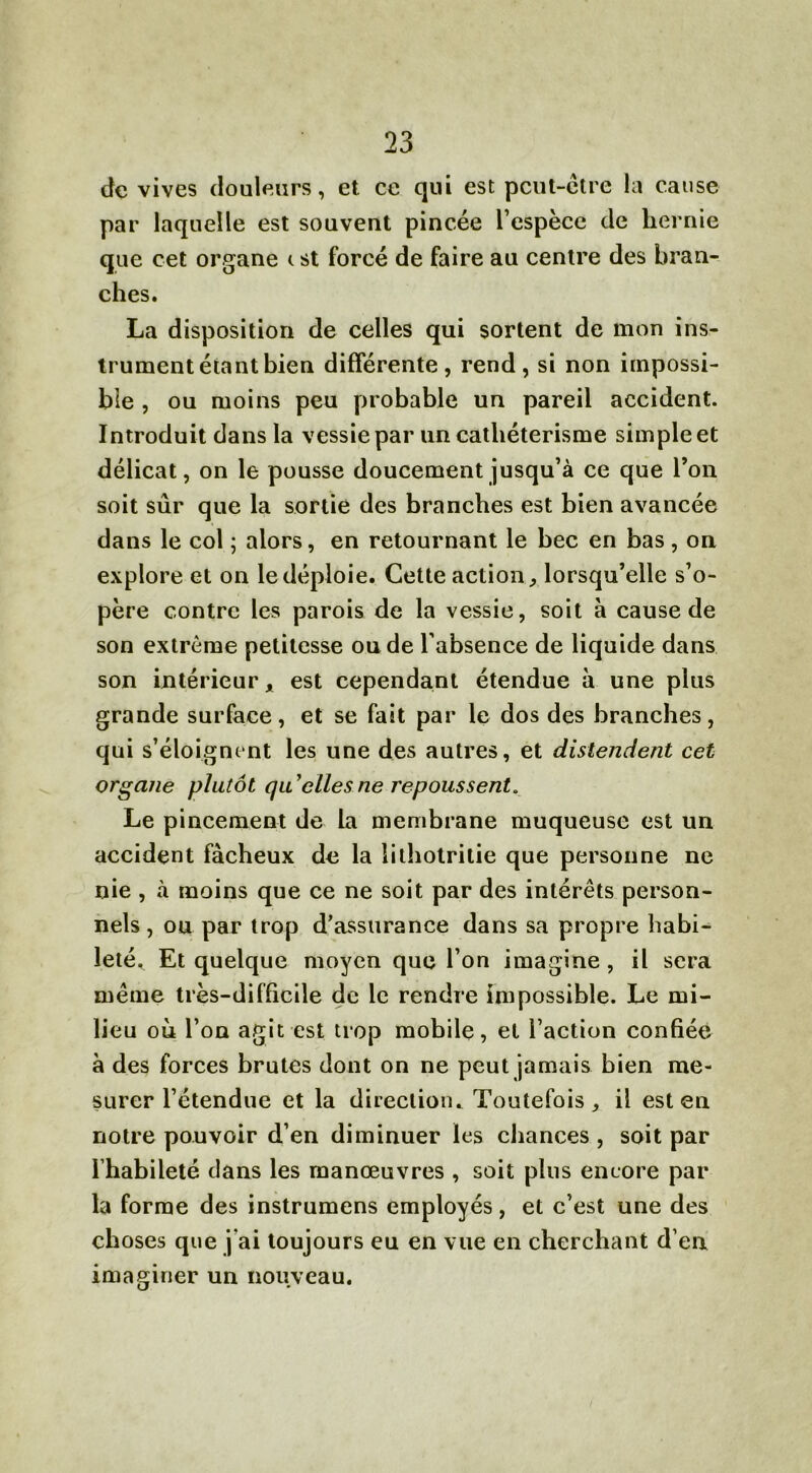 de vives douleurs, et ce qui est peut-être la cause par laquelle est souvent pincée l’espèce de hernie que cet organe <. st forcé de faire au centre des bran- ches. La disposition de celles qui sortent de mon ins- trument étant bien différente, rend, si non impossi- ble , ou moins peu probable un pareil accident. Introduit dans la vessie par un cathétérisme simple et délicat, on le pousse doucement jusqu’à ce que Ton soit sûr que la sortie des branches est bien avancée dans le col ; alors, en retournant le bec en bas , on explore et on le déploie. Cette action, lorsqu’elle s’o- père contre les parois de la vessie, soit à cause de son extrême petitesse ou de l’absence de liquide dans son intérieur x est cependant étendue à une plus grande surface, et se fait par le dos des branches, qui s’éloignent les une des autres, et distendent cet organe plutôt qu'elles ne repoussent. Le pincement de la membrane muqueuse est un accident fâcheux de la lithotritie que personne ne nie , à moins que ce ne soit par des intérêts person- nels, ou par trop d’assurance dans sa propre habi- leté, Et quelque moyen que l’on imagine , il sera même très-difficile de le rendre impossible. Le mi- lieu où l’on agit est trop mobile, et l’action confiée à des forces brutes dont on ne peut jamais bien me- surer l’étendue et la direction* Toutefois, il est en notre pouvoir d’en diminuer les chances , soit par l’habileté dans les manœuvres , soit plus encore par la forme des instrumens employés, et c’est une des choses que j'ai toujours eu en vue en cherchant d’en imaginer un nouveau.