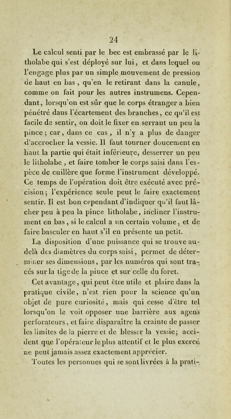 Le calcul senti par le bec est embrassé par le li- tholabe qui s’est déployé sur lui, et dans lequel on l’engage plus par un simple mouvement de pression de haut en bas , qu’en le retirant dans la canule, comme on fait pour les autres instrumens. Cepen- dant, lorsqu’on est sûr que le corps étranger a bien pénétré dans l’écartement des branches, ce qu’il est facile de sentir, on doit le fixer en serrant un peu la pince*, car, dans ce cas, il n’y a plus de danger d’accrocher la vessie. Il faut tourner doucement en haut la partie qui était inférieure, desserrer un peu le litholabe, et faire tomber le corps saisi dans l'es- pèce de cuillère que forme l’instrument développé. Ce temps de l’opération doit être exécuté avec pré- cision; l’expérience seule peut le faire exactement sentir. Il est bon cependant d’indiquer qu’il faut là- cher peu à peu la pince litholabe, incliner l’instru- ment en bas , si le calcul a un certain volume, et de faire basculer en haut s’il en présente un petit. La disposition d’une puissance qui se trouve au- delà des diamètres du corps saisi, permet de déter- miner ses dimensions, par les numéros qui sont tra- cés sur la tige de la pince et sur celle du foret. Cet avantage, qui peut être utile et plaire dans la pratique civile, n’est rien pour la science qu’un objet de pure curiosité, mais qui cesse d être tel lorsqu’on le voit opposer une barrière aux agens perforateurs, et faire disparaître la crainte de passer les limites de ia pierre et de blesser la vessie; acci- dent que l’opérateur le plus attentif et le plus exercé ne peut jamais assez exactement apprécier. Toutes les personnes qui se sont livrées à la prali-