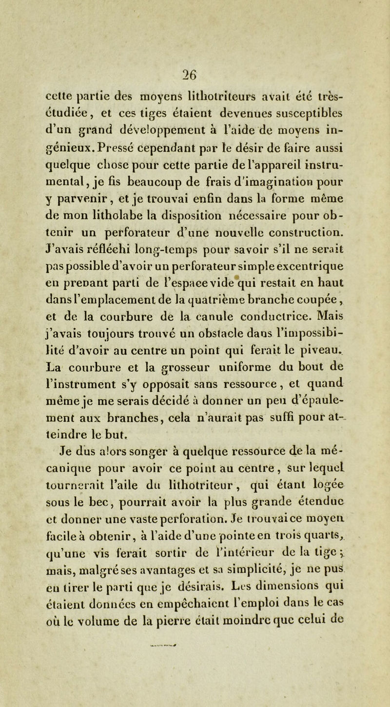 cette partie des moyens litliotriteurs avait été très- étudiée, et ces tiges étaient devenues susceptibles d’un grand développement à l’aide de moyens in- génieux. Pressé cependant par le désir de faire aussi quelque chose pour cette partie de l’appareil instru- mental, je fis beaucoup de frais d’imagination pour y parvenir, et je trouvai enfin dans la forme même de mon litholabe la disposition nécessaire pour ob- tenir un perforateur d’une nouvelle construction. J’avais réfléchi long-temps pour savoir s’il ne serait pas possible d’avoir un perforateur simple excentrique en prenant parti de l’espace vide qui restait en haut dans l’emplacement de la quatrième branche coupée, et de la courbure de la canule conductrice. Mais j’avais toujours trouvé un obstacle dans l’impossibi- lité d’avoir au centre un point qui ferait le piveau. La courbure et la grosseur uniforme du bout de l’instrument s’y opposait sans ressource, et quand même je me serais décidé à donner un peu d’épaule- ment aux branches, cela n’aurait pas suffi pour at- teindre le but. Je dus alors songer à quelque ressource de la mé- canique pour avoir ce point au centre, sur lequel tournerait l’aile du lilhotriteur , qui étant logée sous le bec, pourrait avoir la plus grande étendue et donner une vaste perforation. Je trouvai ce moyen facile à obtenir, à l’aide d’une pointe en trois quarts, qu’une vis ferait sortir de l’intérieur de la tige ÿ mais, malgré ses avantages et sa simplicité, je ne pus eu tirer le parti que je désirais. Les dimensions qui étaient données en empêchaient l’emploi dans le cas où le volume de la pierre était moindre que celui de