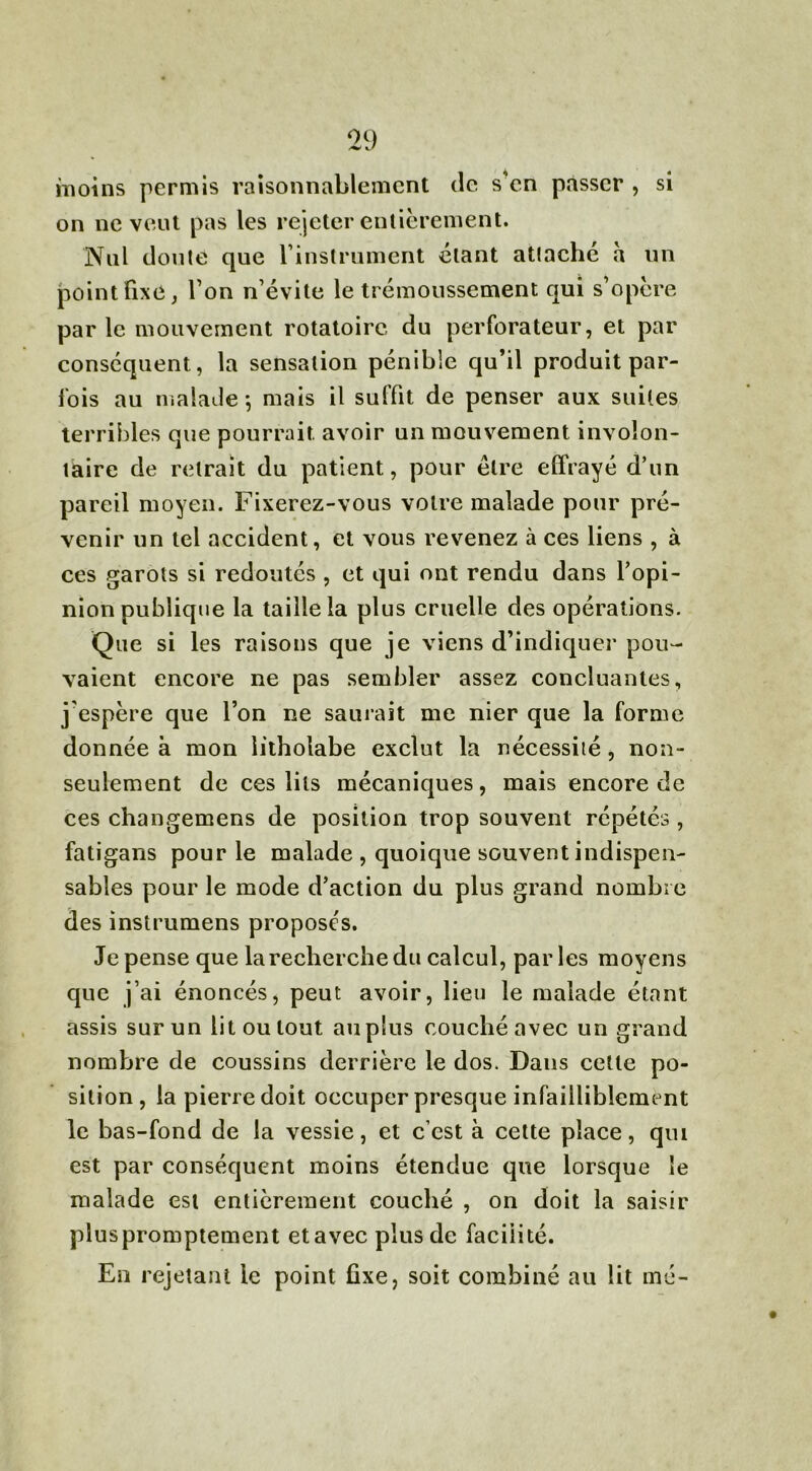 moins permis raisonnablement de s'en passer , si on ne veut pas les rejeter entièrement. Nul doute que l'instrument étant attaché a un point fixe, l’on n’évite le trémoussement qui s’opère par le mouvement rotatoire du perforateur, et par conséquent, la sensation pénible qu’il produit par- fois au malade -, mais il suffit de penser aux suites terribles que pourrait, avoir un mouvement involon- taire de retrait du patient, pour être effrayé d’un pareil moyen. Fixerez-vous votre malade pour pré- venir un tel accident, et vous revenez à ces liens , à ces garots si redoutés , et qui ont rendu dans l’opi- nion publique la taille la plus cruelle des opérations. Que si les raisons que je viens d’indiquer pou- vaient encore ne pas sembler assez concluantes, j’espère que l’on ne saurait me nier que la forme donnée à mon litholabe exclut la nécessité, non- seulement de ces lits mécaniques, mais encore de ces changemens de position trop souvent répétés , fatigans pour le malade , quoique souvent indispen- sables pour le mode d’action du plus grand nombre des instrumens proposés. Je pense que la recherche du calcul, parles moyens que j’ai énoncés, peut avoir, lieu le malade étant assis sur un lit ou tout au plus couché avec un grand nombre de coussins derrière le dos. Dans cette po- sition, la pierre doit occuper presque infailliblement le bas-fond de la vessie, et c’est à celte place, qui est par conséquent moins étendue que lorsque le malade est entièrement couché , on doit la saisir pluspromptement et avec plus de facilité. En rejetant le point fixe, soit combiné au lit mé-