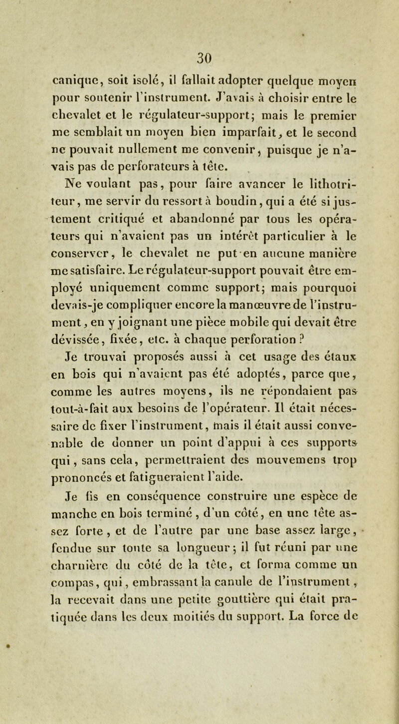 I 30 canique, soit isolé, il fallait adopter quelque moyen pour soutenir l’instrument. J’avais à choisir entre le chevalet et le régulateur-support; mais le premier me semblait un moyen bien imparfait,, et le second ne pouvait nullement me convenir, puisque je n’a- vais pas de perforateurs à tête. Ne voulant pas, pour faire avancer le lithotri- teur, me servir du ressort à boudin, qui a été si jus- tement critiqué et abandonné par tous les opéra- teurs qui n’avaient pas un intérêt particulier à le conserver, le chevalet ne put en aucune manière me satisfaire. Le régulateur-support pouvait être em- ployé uniquement comme support; mais pourquoi devais-je compliquer encore la manœuvre de l’instru- ment , en y joignant une pièce mobile qui devait être dévissée, fixée, etc. à chaque perforation ? Je trouvai proposés aussi h cet usage des étaux en bois qui n’avaient pas été adoptés, parce que, comme les autres moyens, ils ne répondaient pas toul-à-fait aux besoins de l’opérateur. Il était néces- saire de fixer l’instrument, mais il était aussi conve- nable de donner un point d’appui à ces supports qui, sans cela, permettraient des mouvemens trop prononcés et fatigueraient l’aide. Je fis en conséquence construire une espèce de manche en bois terminé, d’un coté, en une tête as- sez forte, et de l’autre par une base assez large, fendue sur toute sa longueur; il fut réuni par une charnière du coté de la tète, et forma comme un compas, qui, embrassant la canule de l’instrument, la recevait dans une petite gouttière qui était pra- tiquée dans les deux moitiés du support. La force de