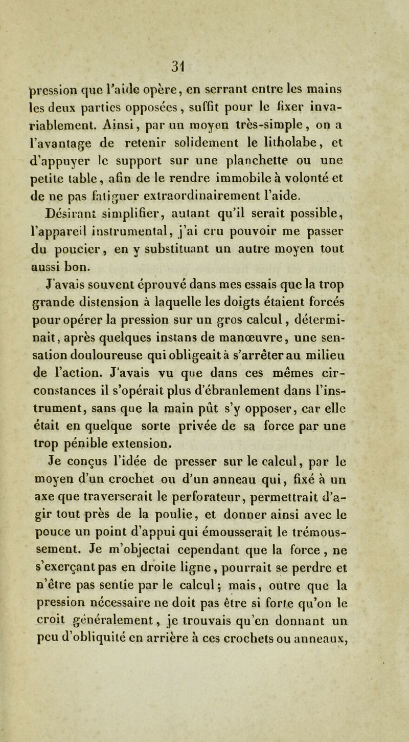 pression que l'aide opère, en serrant entre les mains les deux parties opposées, suffit pour le fixer inva- riablement. Ainsi, par un moyen très-simple, on a l’avantage de retenir solidement le litholabe, et d’appuyer le support sur une planchette ou une petite table, afin de le rendre immobile à volonté et de ne pas fatiguer extraordinairement l’aide. Désirant simplifier, autant qu’il serait possible, l’appareil instrumental, j’ai cru pouvoir me passer du poucicr, en y substituant un autre moyen tout aussi bon. J’avais souvent éprouvé dans mes essais que la trop grande distension à laquelle les doigts étaient forcés pour opérer la pression sur un gros calcul, détermi- nait, après quelques instans de manœuvre, une sen- sation douloureuse qui obligeait à s’arrêter au milieu de l’action. J’avais vu que dans ces mêmes cir- constances il s’opérait plus d’ébranlement dans l’ins- trument, sans que la main pût s’y opposer, car elle était en quelque sorte privée de sa force par une trop pénible extension. Je conçus l’idée de presser sur le calcul, par le moyen d’un crochet ou d’un anneau qui, fixé à un axe que traverserait le perforateur, permettrait d’a- gir tout près de la poulie, et donner ainsi avec le pouce un point d’appui qui émousserait le trémous- sement. Je m’objectai cependant que la force , ne s’exerçant pas en droite ligne, pourrait se perdre et n’être pas sentie par le calcul ; mais, outre que la pression nécessaire ne doit pas être si forte qu’on le croit généralement, je trouvais qu’cn donnant un peu d’obliquité en arrière a ces crochets ou anneaux,