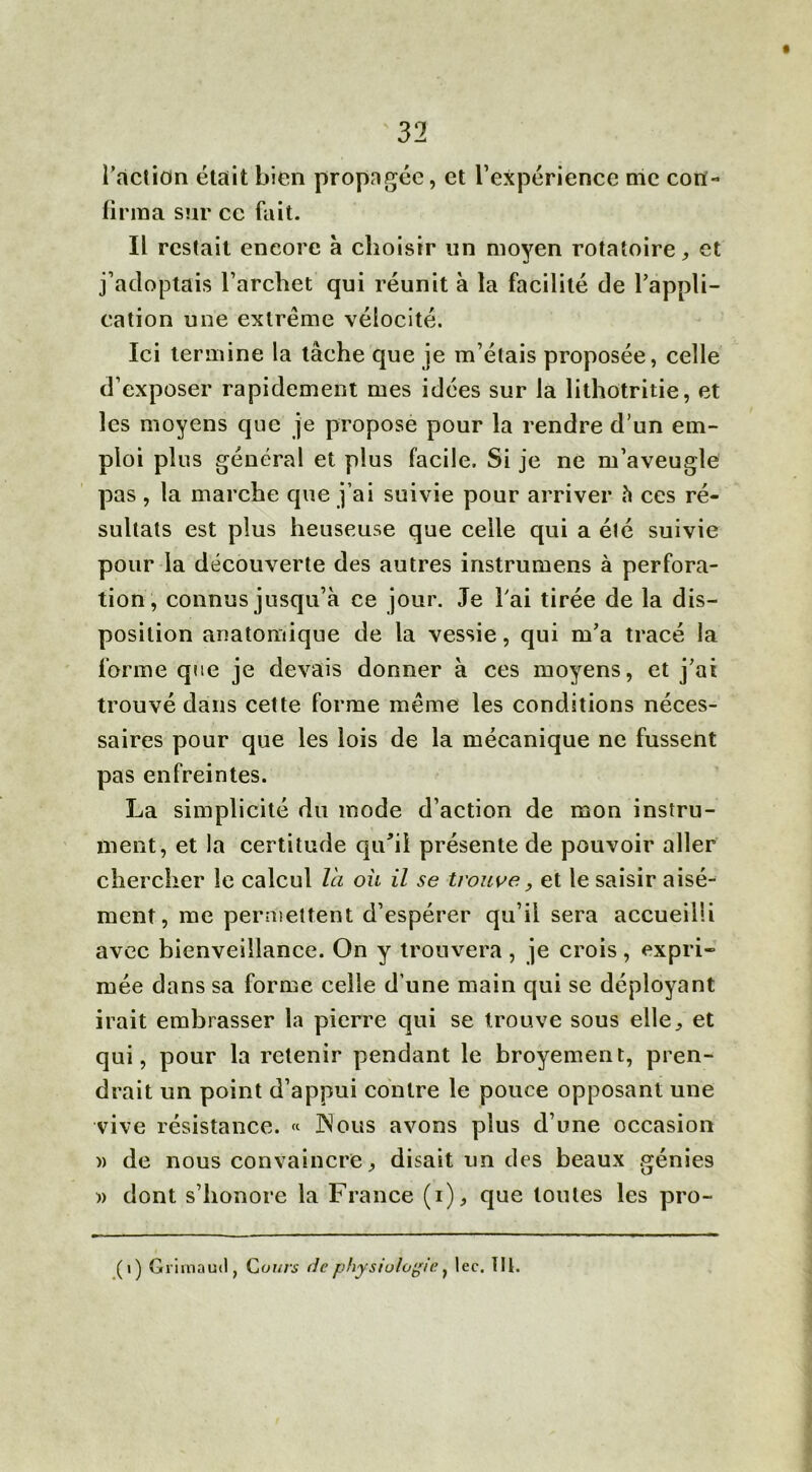 l'action était bien propagée, et l’expérience me con- firma sur cc fait. Il restait encore à choisir un moyen rotatoire, et j’adoptais l’archet qui réunit à la facilité de l'appli- cation une extrême vélocité. Ici termine la tâche que je m’étais proposée, celle d’exposer rapidement mes idées sur la lithotritie, et les moyens que je propose pour la rendre d’un em- ploi plus général et plus facile. Si je ne m’aveugle pas , la marche que j’ai suivie pour arriver h ces ré- sultats est plus heuseuse que celle qui a été suivie pour la découverte des autres instrumens à perfora- tion, connus jusqu’à ce jour. Je l'ai tirée de la dis- position anatomique de la vessie, qui m’a tracé la forme que je devais donner à ces moyens, et j’ai trouvé dans cette forme même les conditions néces- saires pour que les lois de la mécanique ne fussent pas enfreintes. La simplicité du mode d’action de mon instru- ment, et la certitude qu'il présente de pouvoir aller chercher le calcul l'a oü il se trouve> et le saisir aisé- ment, me permettent d’espérer qu’il sera accueilli avec bienveillance. On y trouvera , je crois, expri- mée dans sa forme celle d’une main qui se déployant irait embrasser la pierre qui se trouve sous elle, et qui, pour la retenir pendant le broyement, pren- drait un point d’appui contre le pouce opposant une vive résistance. « JNous avons plus d’une occasion » de nous convaincre, disait un des beaux génies » dont s’honore la France (i), que toutes les pro- ( i ) Grimaud, Cours de physiologie, lec. lit.