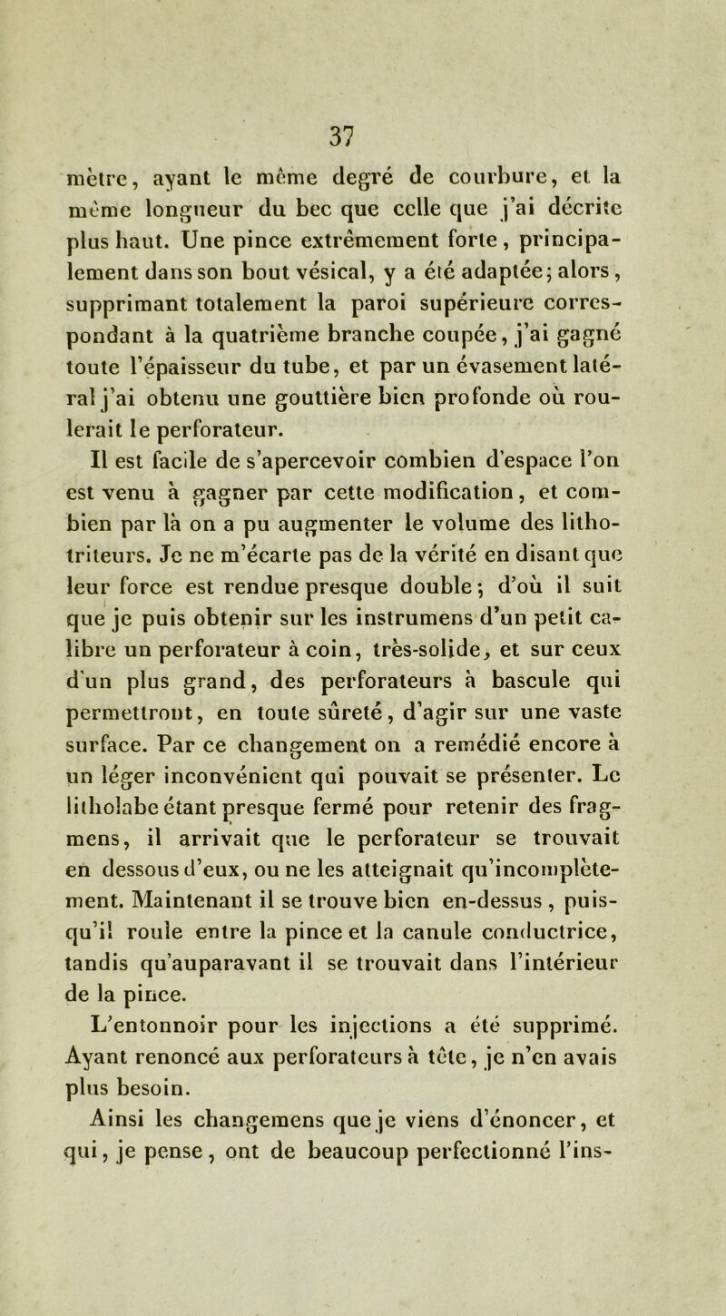 mètre, ayant le meme degré de courbure, et la même longueur du bec que celle que j’ai décrite plus haut. Une pince extrêmement forte, principa- lement dans son bout vésical, y a été adaptée; alors , supprimant totalement la paroi supérieure corres- pondant à la quatrième branche coupée, j’ai gagné toute l’épaisseur du tube, et par un évasement laté- ral j’ai obtenu une gouttière bien profonde où rou- lerait le perforateur. Il est facile de s’apercevoir combien d’espace l’on est venu à gagner par cette modification, et com- bien par là on a pu augmenter le volume des litho- triteurs. Je ne m’écarte pas de la vérité en disant que leur force est rendue presque double; d’où il suit que je puis obtenir sur les instrumens d’un petit ca- libre un perforateur à coin, très-solide, et sur ceux d’un plus grand, des perforateurs à bascule qui permettront, en toute sûreté, d’agir sur une vaste surface. Par ce changement on a remédié encore à un léger inconvénient qui pouvait se présenter. Le lithoîabe étant presque fermé pour retenir des frag- mens, il arrivait que le perforateur se trouvait en dessous d’eux, ou ne les atteignait qu’incomplète- ment. Maintenant il se trouve bien en-dessus , puis- qu’il roule entre la pince et la canule conductrice, tandis qu’auparavant il se trouvait dans l’intérieur de la pince. L’entonnoir pour les injections a été supprimé. Ayant renoncé aux perforateurs à tête, je n’en avais plus besoin. Ainsi les changemens que je viens d’énoncer, et qui, je pense, ont de beaucoup perfectionné fins-